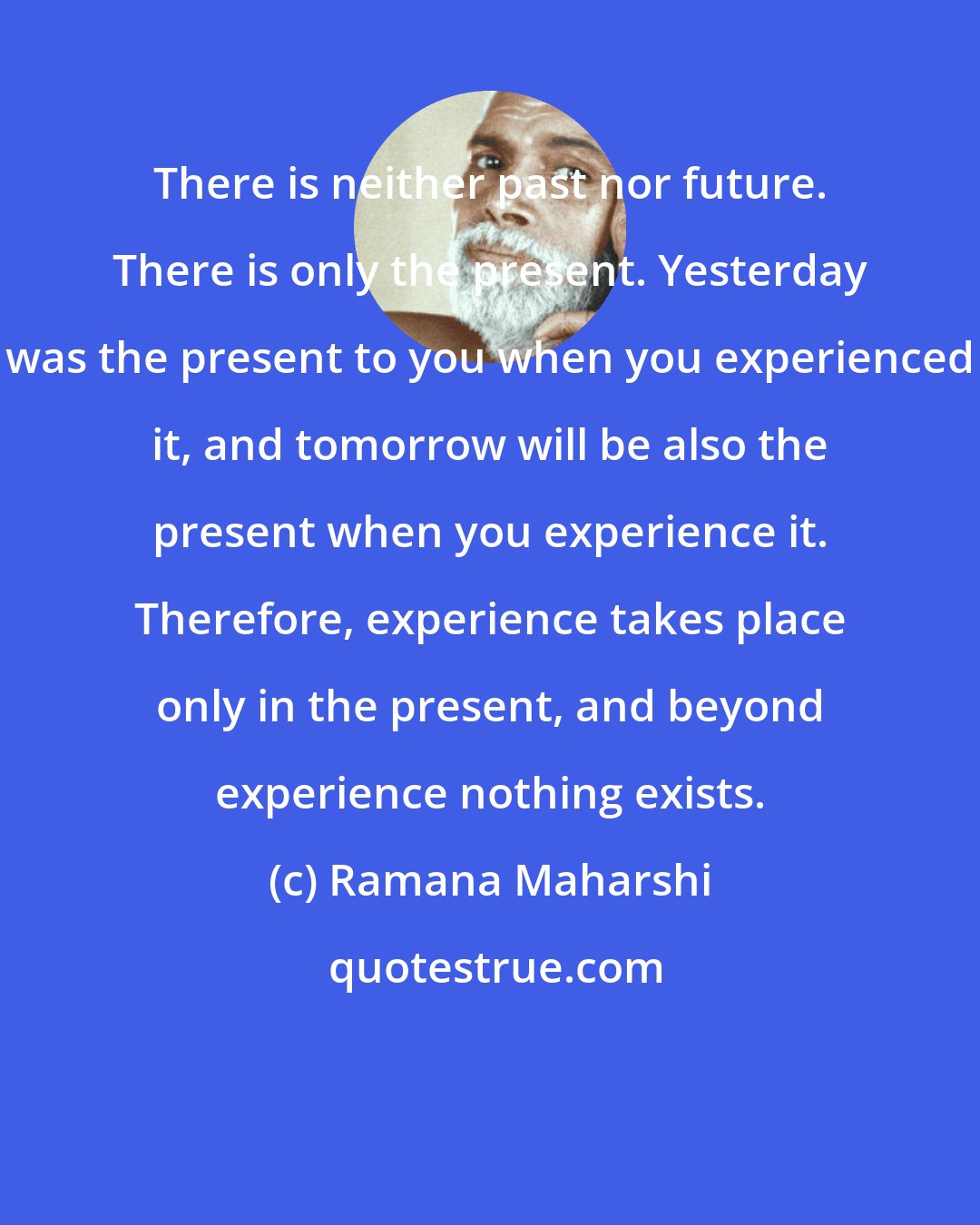 Ramana Maharshi: There is neither past nor future. There is only the present. Yesterday was the present to you when you experienced it, and tomorrow will be also the present when you experience it. Therefore, experience takes place only in the present, and beyond experience nothing exists.