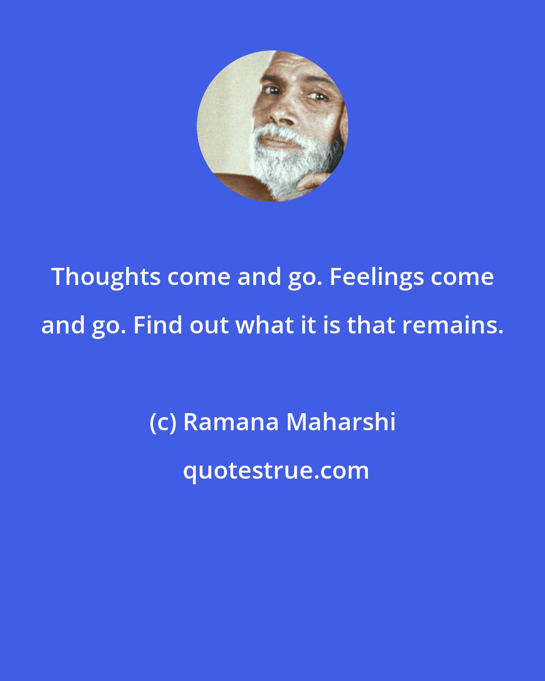 Ramana Maharshi: Thoughts come and go. Feelings come and go. Find out what it is that remains.