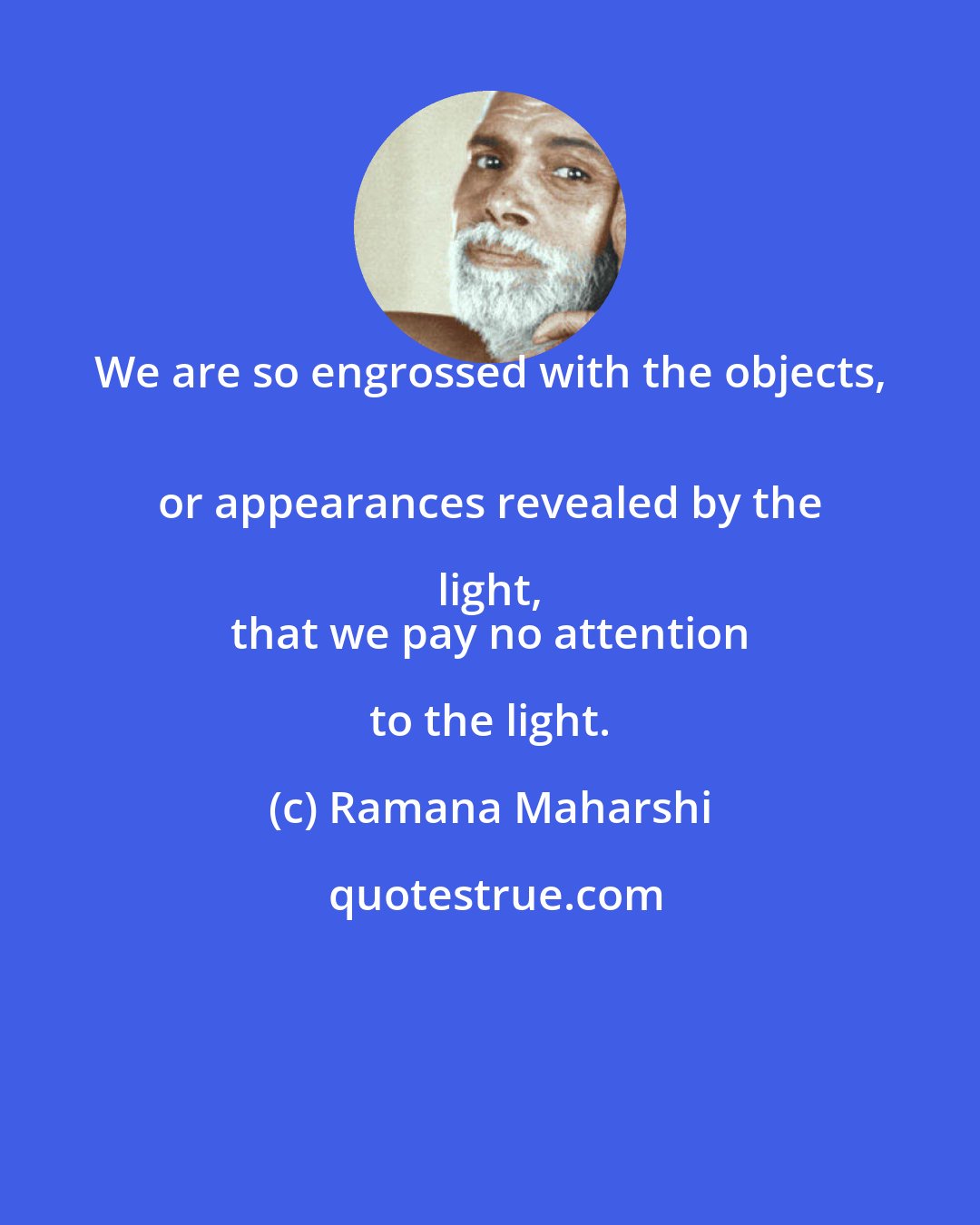 Ramana Maharshi: We are so engrossed with the objects, 
 or appearances revealed by the light, 
 that we pay no attention to the light.