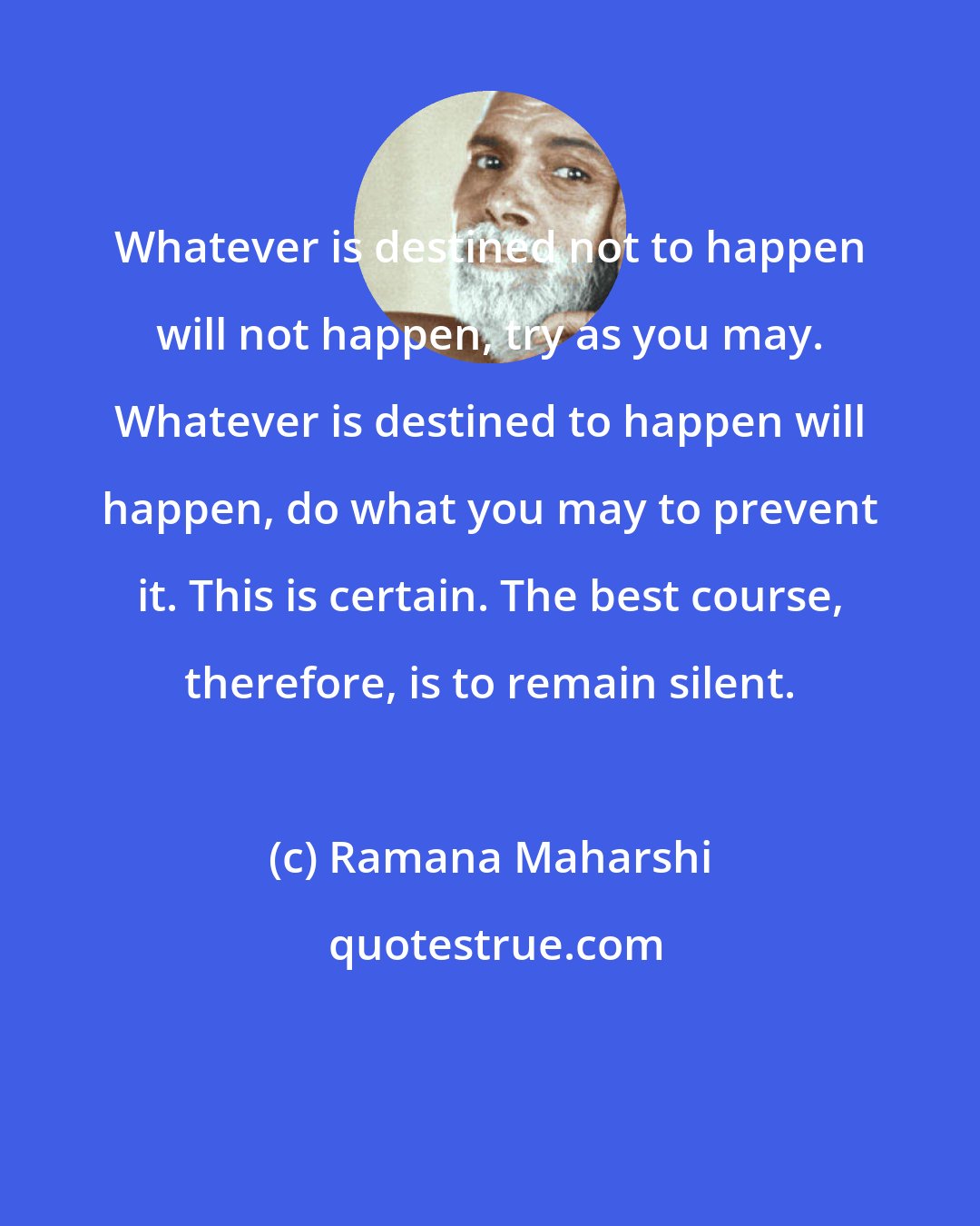 Ramana Maharshi: Whatever is destined not to happen will not happen, try as you may. Whatever is destined to happen will happen, do what you may to prevent it. This is certain. The best course, therefore, is to remain silent.