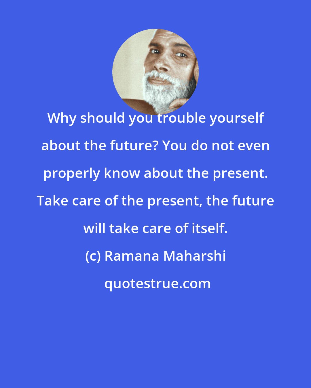 Ramana Maharshi: Why should you trouble yourself about the future? You do not even properly know about the present. Take care of the present, the future will take care of itself.