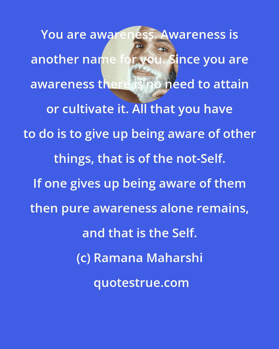 Ramana Maharshi: You are awareness. Awareness is another name for you. Since you are awareness there is no need to attain or cultivate it. All that you have to do is to give up being aware of other things, that is of the not-Self. If one gives up being aware of them then pure awareness alone remains, and that is the Self.