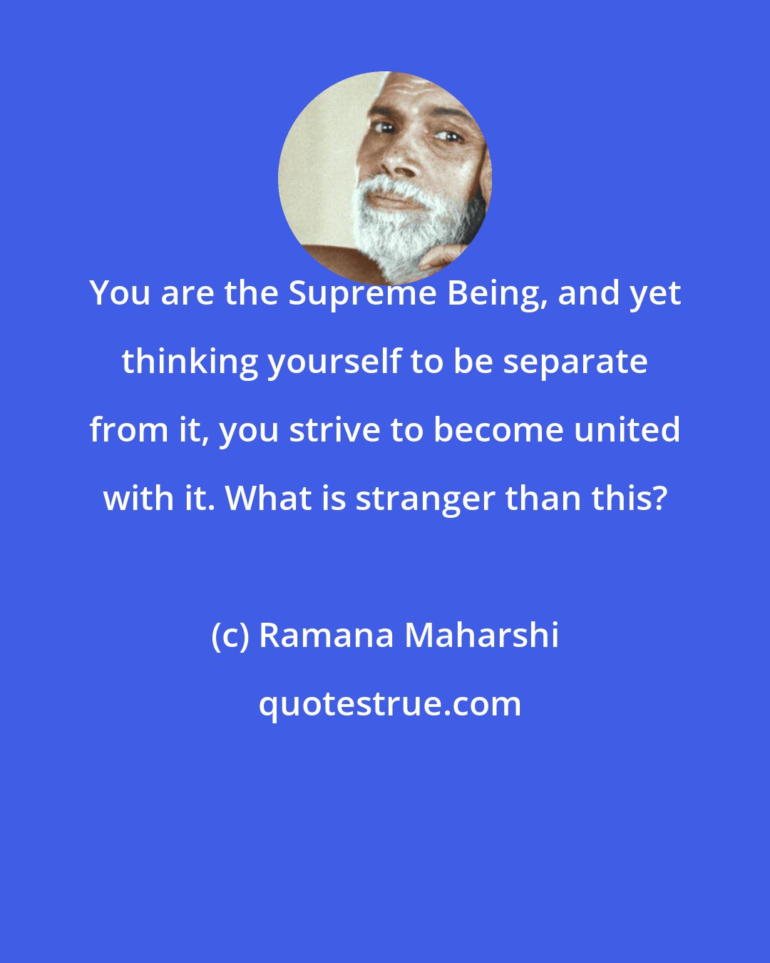 Ramana Maharshi: You are the Supreme Being, and yet thinking yourself to be separate from it, you strive to become united with it. What is stranger than this?