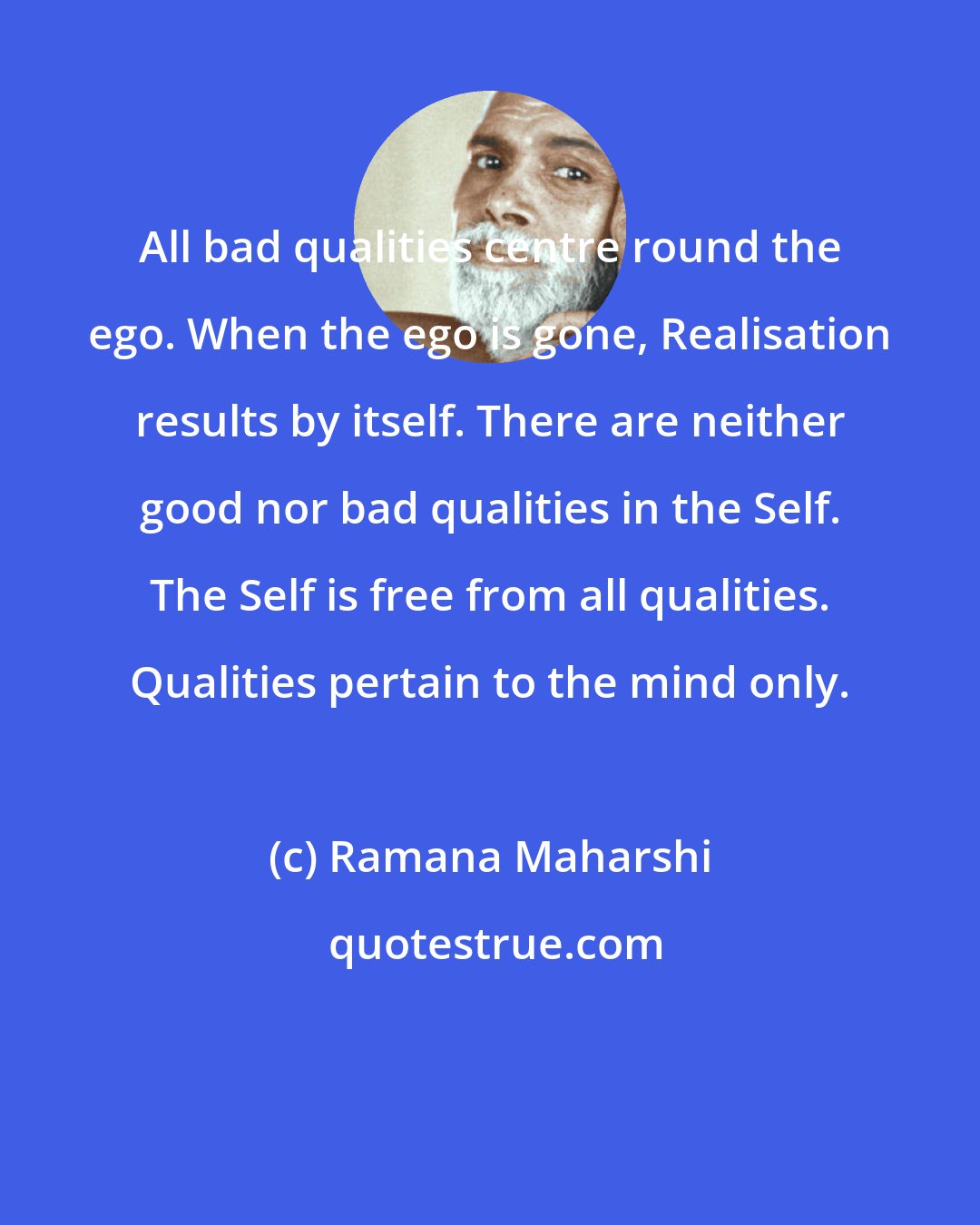 Ramana Maharshi: All bad qualities centre round the ego. When the ego is gone, Realisation results by itself. There are neither good nor bad qualities in the Self. The Self is free from all qualities. Qualities pertain to the mind only.