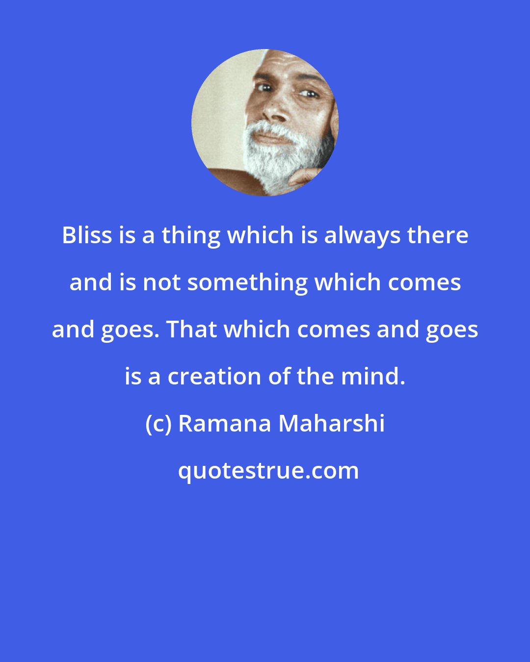 Ramana Maharshi: Bliss is a thing which is always there and is not something which comes and goes. That which comes and goes is a creation of the mind.