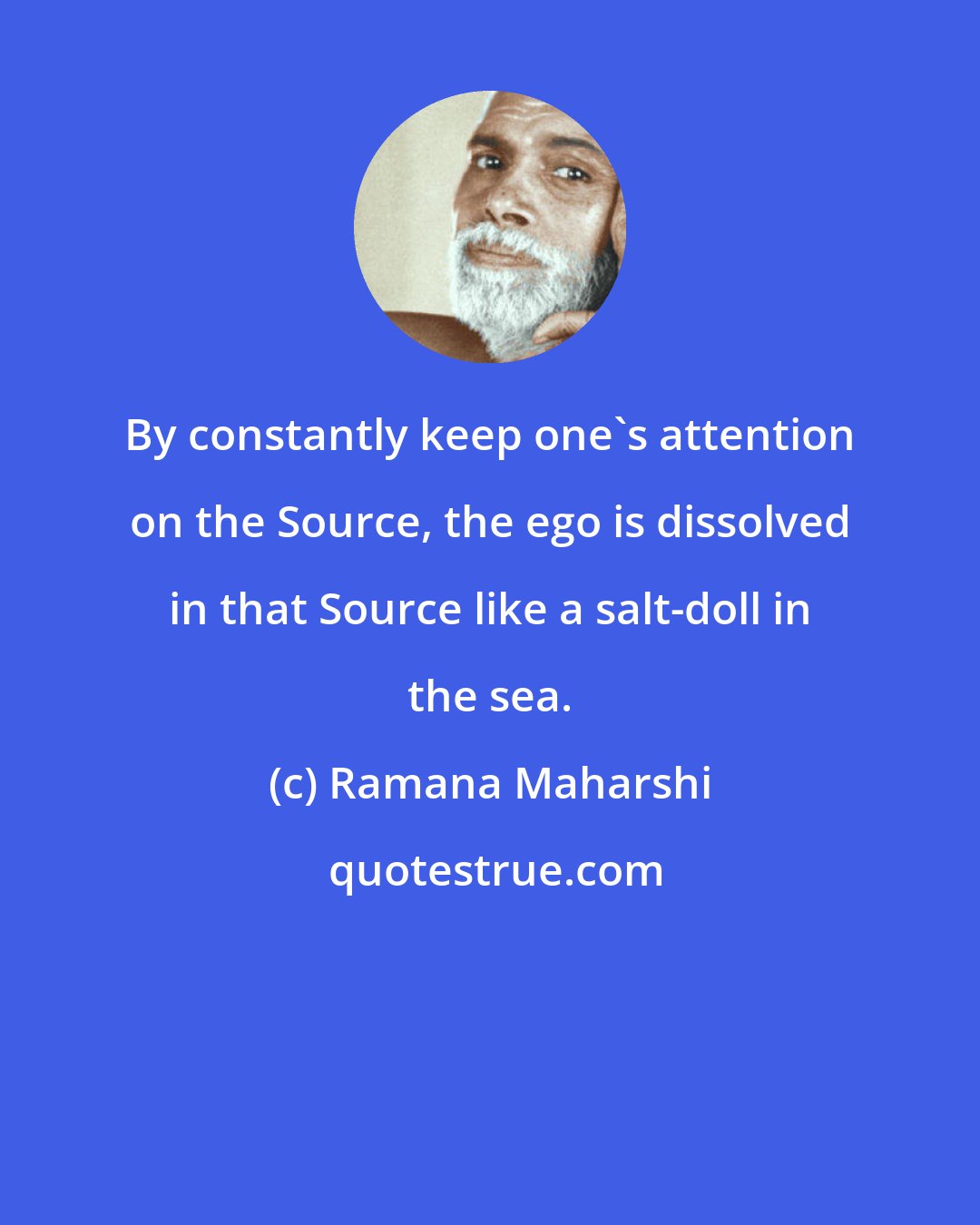 Ramana Maharshi: By constantly keep one's attention on the Source, the ego is dissolved in that Source like a salt-doll in the sea.