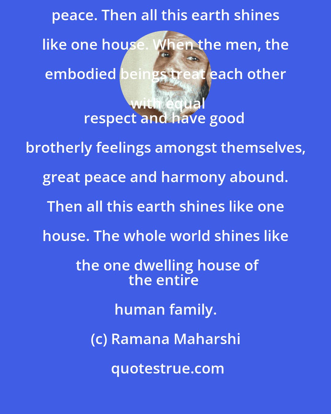 Ramana Maharshi: By happy fraternity amongst themselves, the embodied beings get the supreme peace. Then all this earth shines like one house. When the men, the embodied beings treat each other with equal
respect and have good brotherly feelings amongst themselves, great peace and harmony abound. Then all this earth shines like one house. The whole world shines like the one dwelling house of
the entire human family.