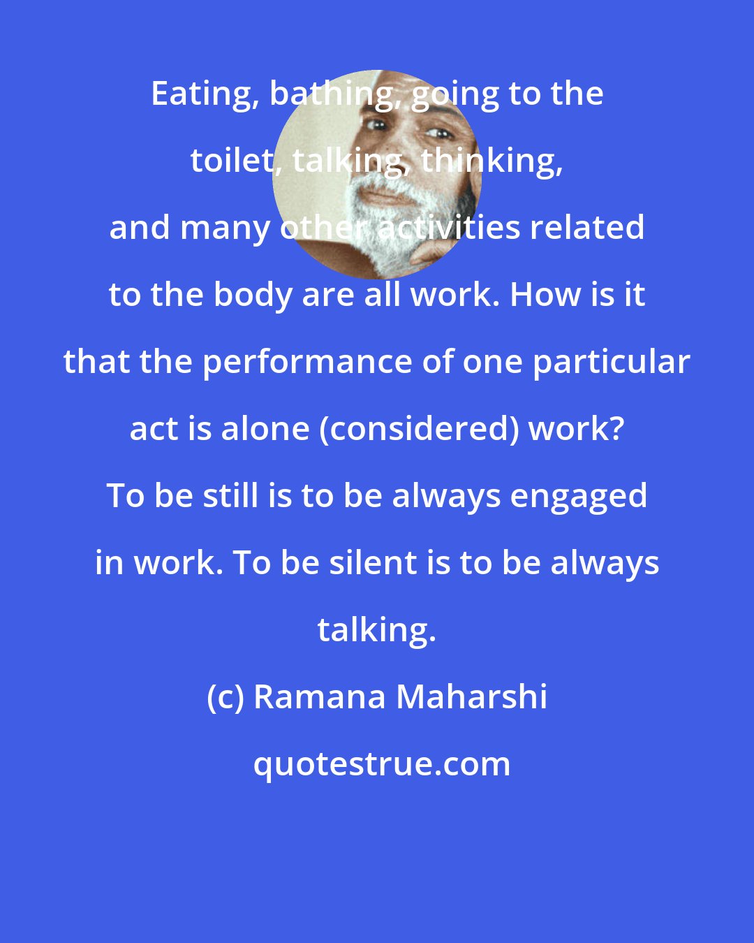 Ramana Maharshi: Eating, bathing, going to the toilet, talking, thinking, and many other activities related to the body are all work. How is it that the performance of one particular act is alone (considered) work? To be still is to be always engaged in work. To be silent is to be always talking.