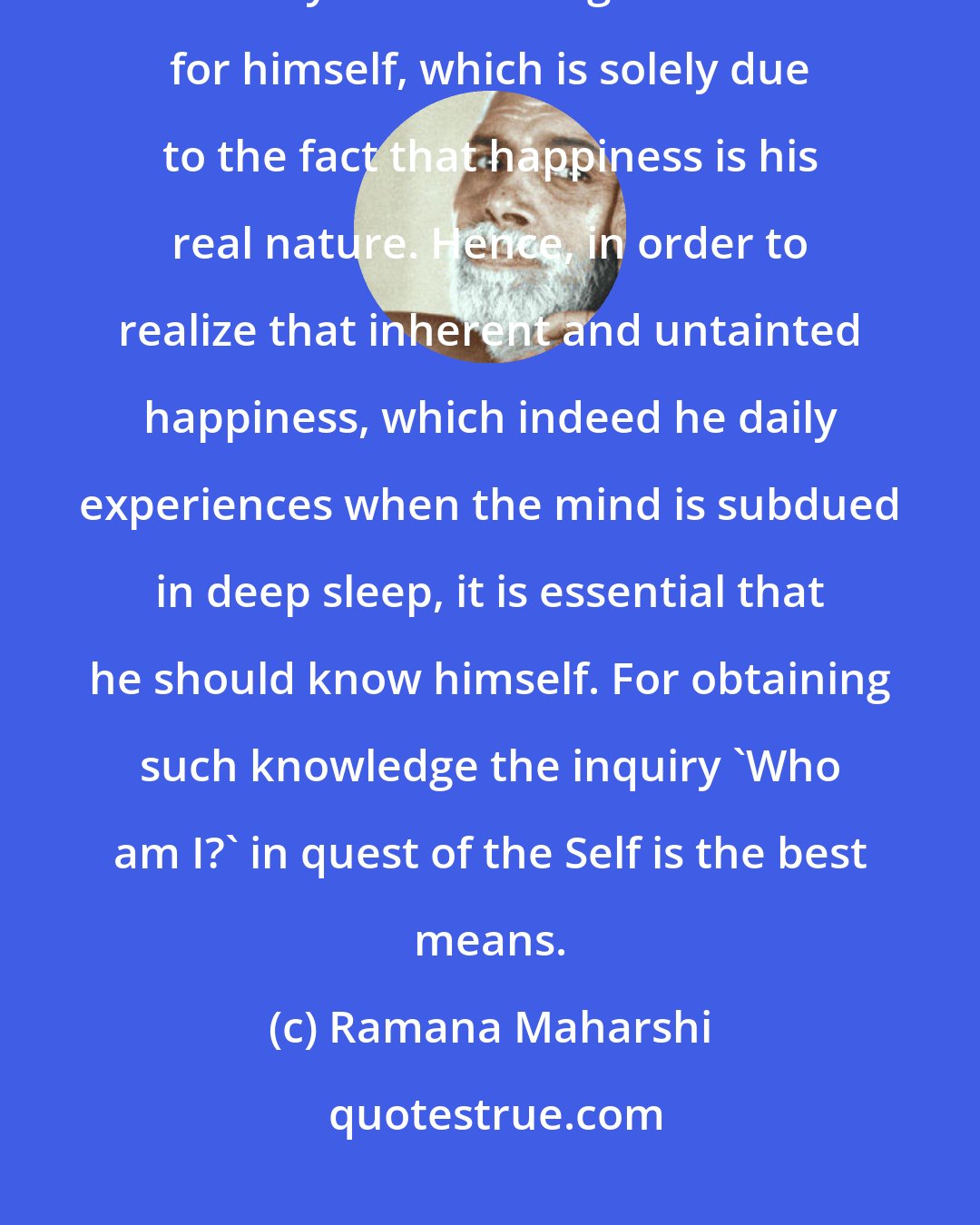 Ramana Maharshi: Every living being longs always to be happy, untainted by sorrow; and everyone has the greatest love for himself, which is solely due to the fact that happiness is his real nature. Hence, in order to realize that inherent and untainted happiness, which indeed he daily experiences when the mind is subdued in deep sleep, it is essential that he should know himself. For obtaining such knowledge the inquiry 'Who am I?' in quest of the Self is the best means.