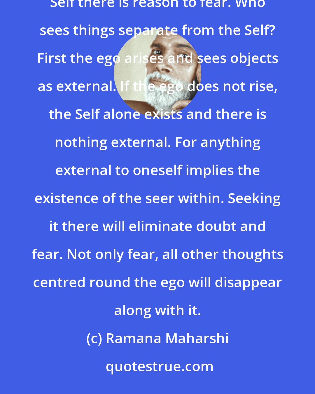 Ramana Maharshi: How does one get rid of fear? Ramana: What is fear? It is only a thought. If there is anything besides the Self there is reason to fear. Who sees things separate from the Self? First the ego arises and sees objects as external. If the ego does not rise, the Self alone exists and there is nothing external. For anything external to oneself implies the existence of the seer within. Seeking it there will eliminate doubt and fear. Not only fear, all other thoughts centred round the ego will disappear along with it.