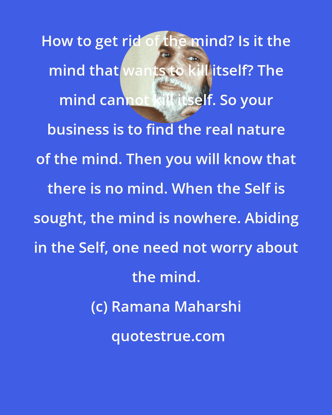 Ramana Maharshi: How to get rid of the mind? Is it the mind that wants to kill itself? The mind cannot kill itself. So your business is to find the real nature of the mind. Then you will know that there is no mind. When the Self is sought, the mind is nowhere. Abiding in the Self, one need not worry about the mind.