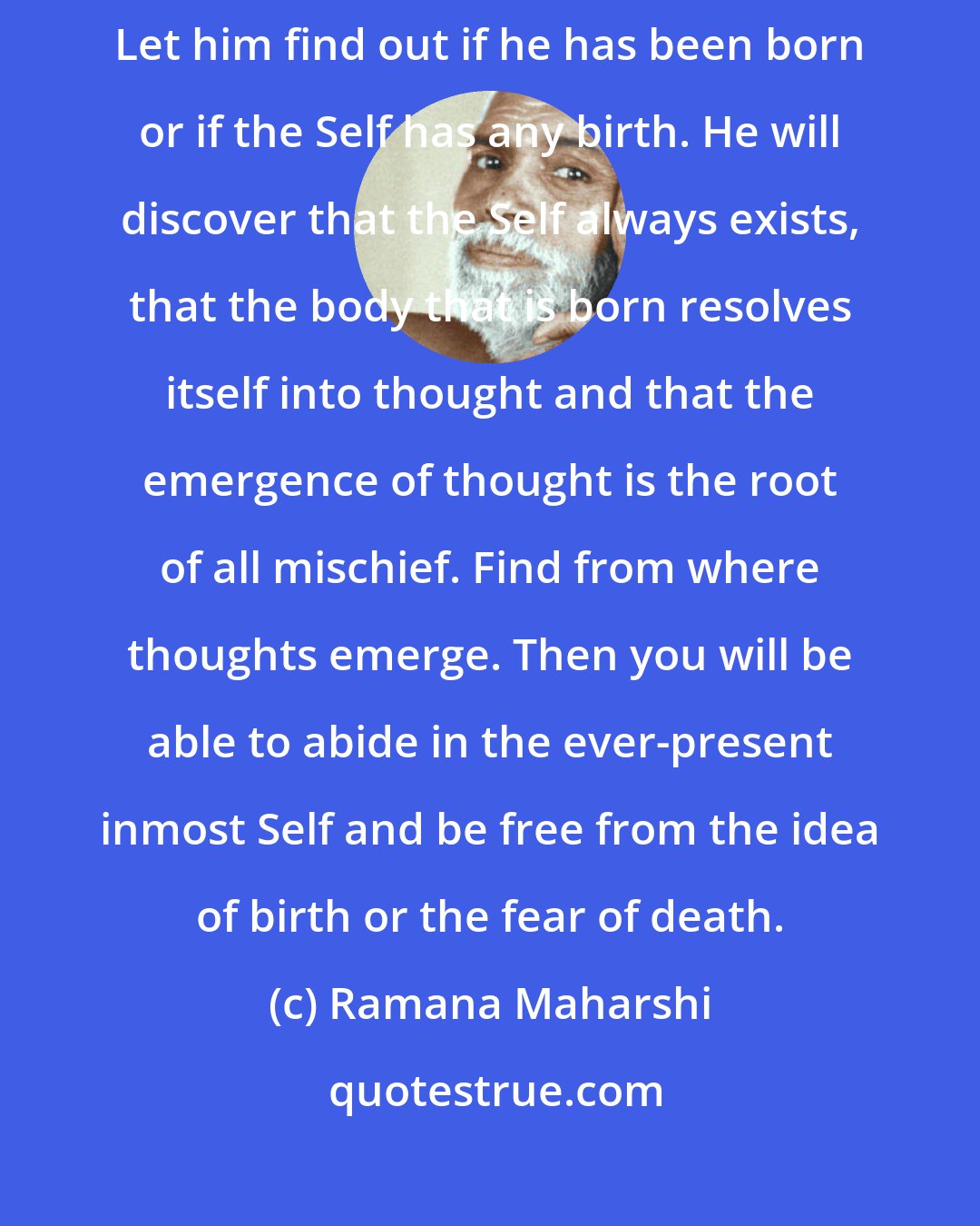 Ramana Maharshi: If a man considers that he is born, he cannot avoid the fear of death. Let him find out if he has been born or if the Self has any birth. He will discover that the Self always exists, that the body that is born resolves itself into thought and that the emergence of thought is the root of all mischief. Find from where thoughts emerge. Then you will be able to abide in the ever-present inmost Self and be free from the idea of birth or the fear of death.