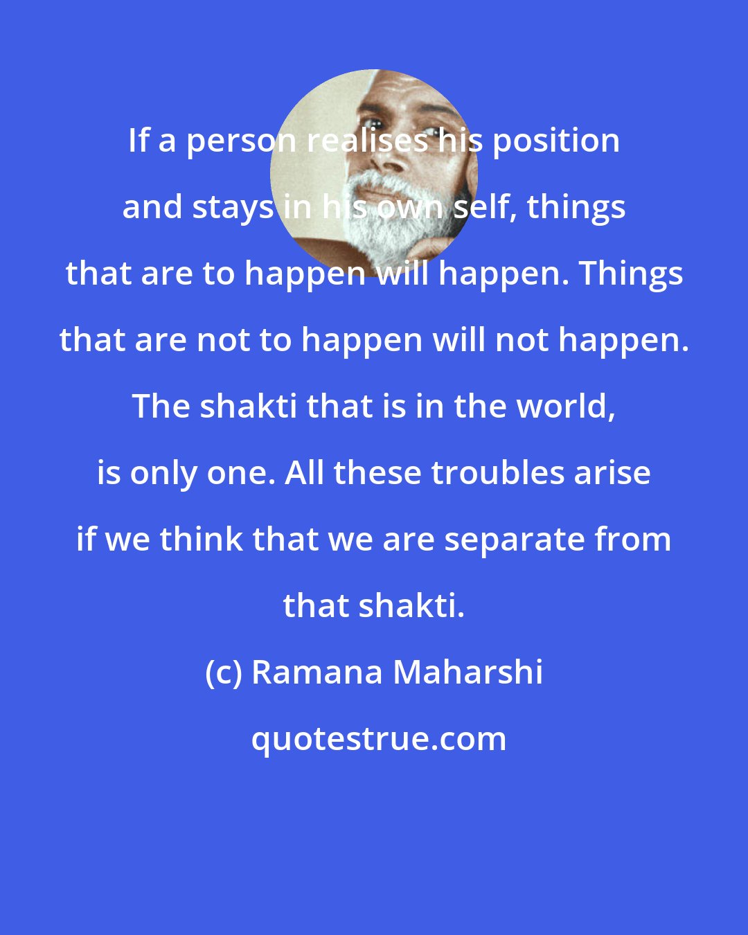 Ramana Maharshi: If a person realises his position and stays in his own self, things that are to happen will happen. Things that are not to happen will not happen. The shakti that is in the world, is only one. All these troubles arise if we think that we are separate from that shakti.