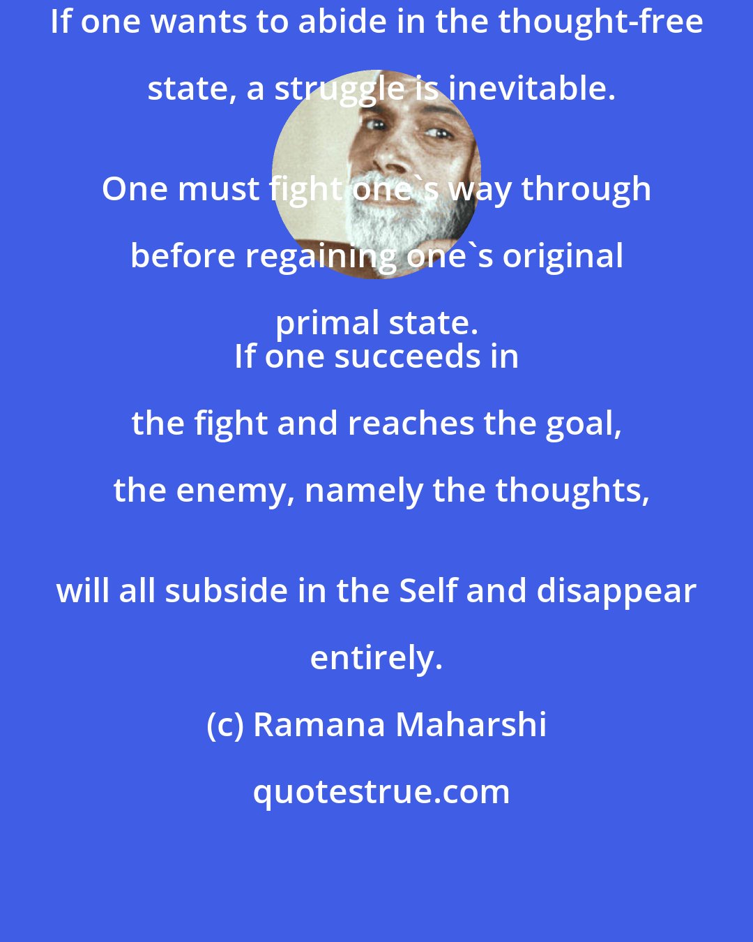 Ramana Maharshi: If one wants to abide in the thought-free state, a struggle is inevitable.
 One must fight one's way through before regaining one's original primal state. 
 If one succeeds in the fight and reaches the goal, the enemy, namely the thoughts,
 will all subside in the Self and disappear entirely.