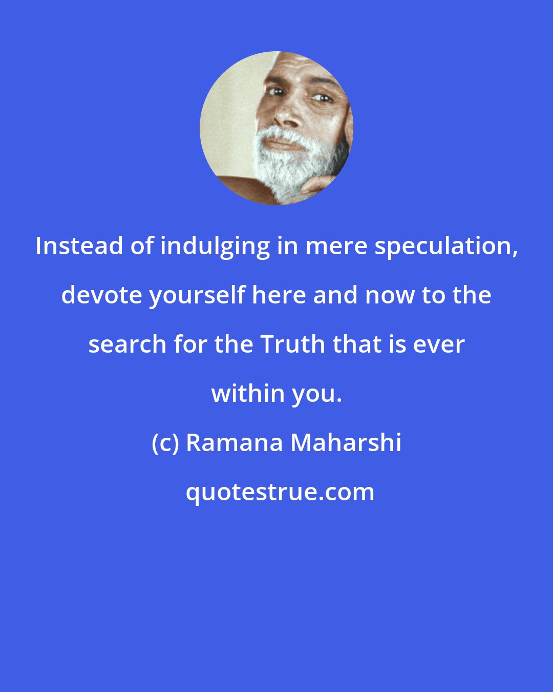 Ramana Maharshi: Instead of indulging in mere speculation, devote yourself here and now to the search for the Truth that is ever within you.