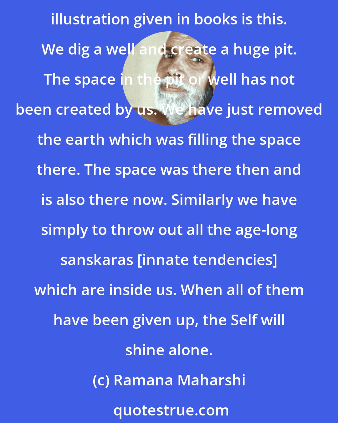 Ramana Maharshi: It is false to speak of realization. What is there to realize? The real is as it is always. We are not creating anything new or achieving something which we did not have before. The illustration given in books is this. We dig a well and create a huge pit. The space in the pit or well has not been created by us. We have just removed the earth which was filling the space there. The space was there then and is also there now. Similarly we have simply to throw out all the age-long sanskaras [innate tendencies] which are inside us. When all of them have been given up, the Self will shine alone.