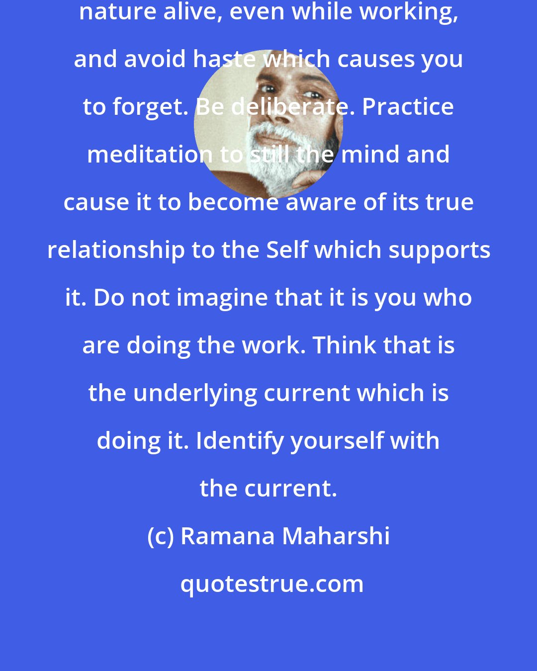 Ramana Maharshi: Keep the remembrance of your real nature alive, even while working, and avoid haste which causes you to forget. Be deliberate. Practice meditation to still the mind and cause it to become aware of its true relationship to the Self which supports it. Do not imagine that it is you who are doing the work. Think that is the underlying current which is doing it. Identify yourself with the current.