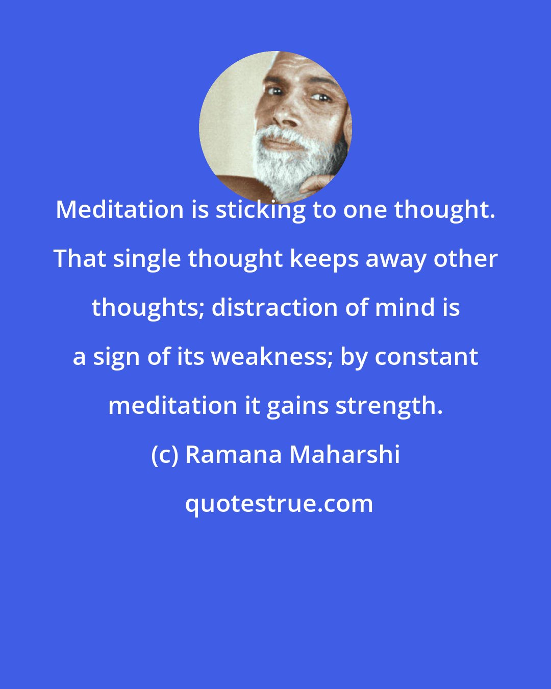 Ramana Maharshi: Meditation is sticking to one thought. That single thought keeps away other thoughts; distraction of mind is a sign of its weakness; by constant meditation it gains strength.