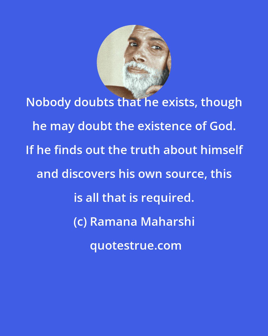 Ramana Maharshi: Nobody doubts that he exists, though he may doubt the existence of God. If he finds out the truth about himself and discovers his own source, this is all that is required.