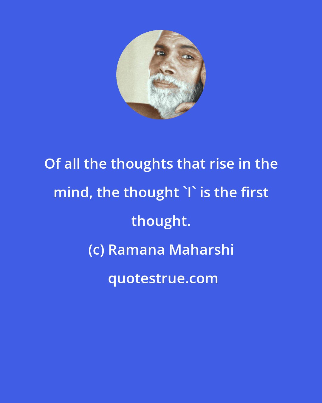 Ramana Maharshi: Of all the thoughts that rise in the mind, the thought 'I' is the first thought.