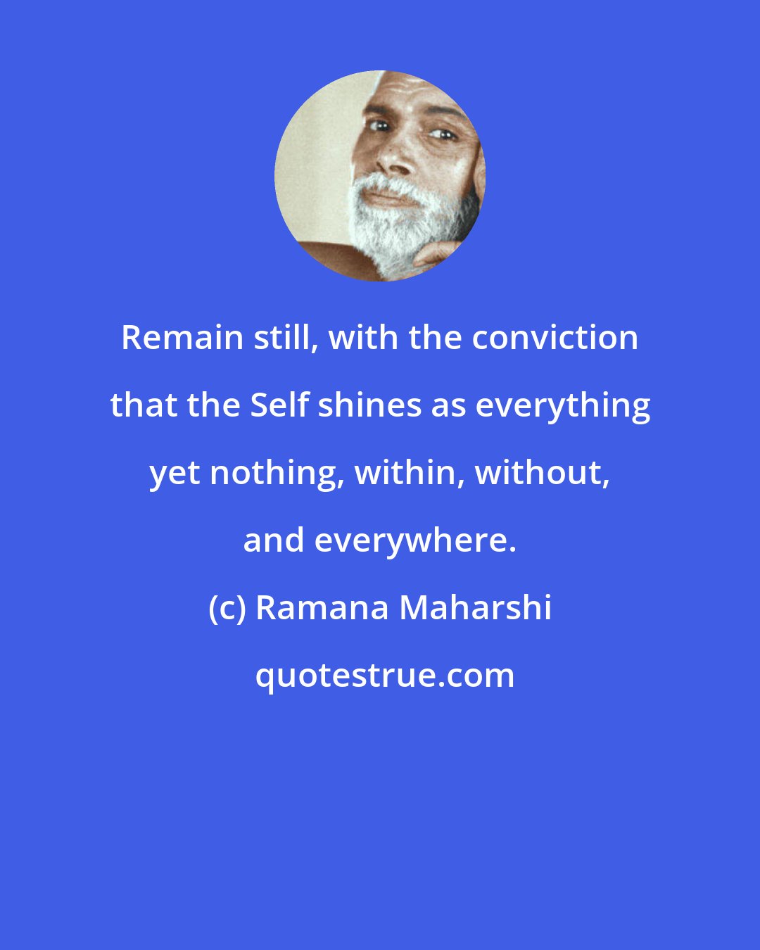 Ramana Maharshi: Remain still, with the conviction that the Self shines as everything yet nothing, within, without, and everywhere.