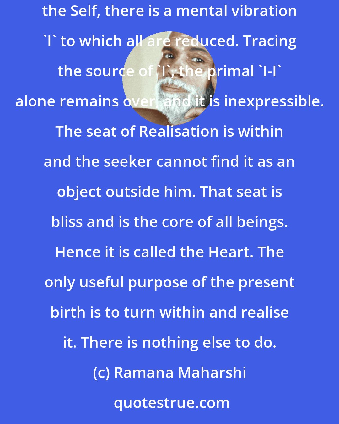 Ramana Maharshi: That which rises and sinks is made up of what it rises from. The finality of the universe is the God Arunachala. Meditating on Him or on the seer, the Self, there is a mental vibration 'I' to which all are reduced. Tracing the source of 'I', the primal 'I-I' alone remains over, and it is inexpressible. The seat of Realisation is within and the seeker cannot find it as an object outside him. That seat is bliss and is the core of all beings. Hence it is called the Heart. The only useful purpose of the present birth is to turn within and realise it. There is nothing else to do.