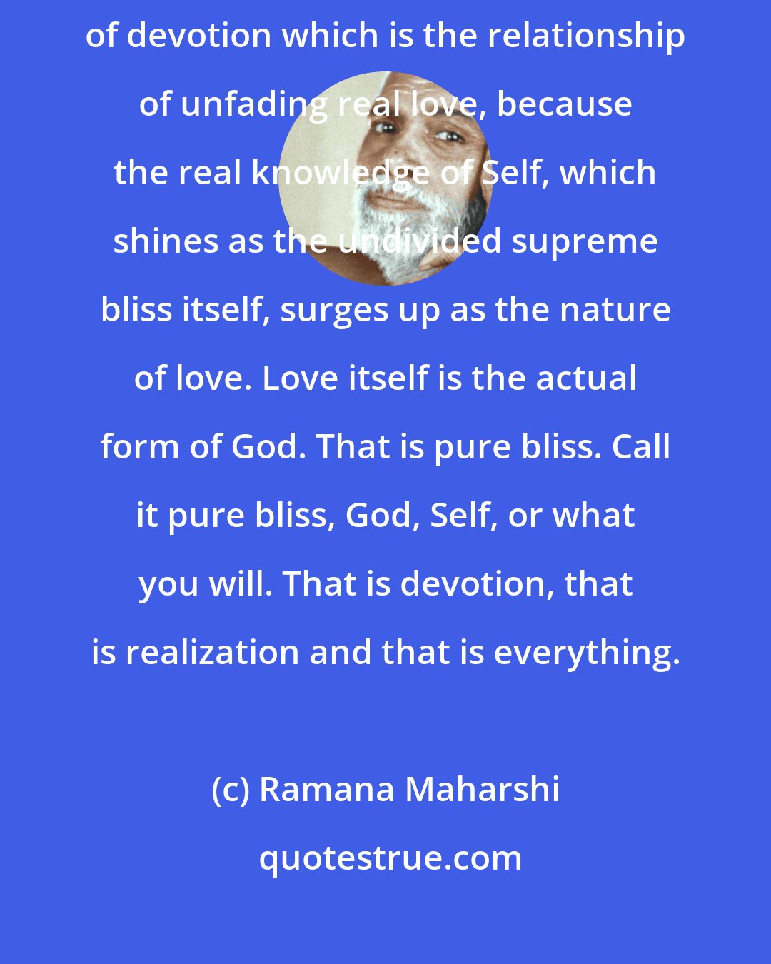 Ramana Maharshi: The experience of not forgetting consciousness alone is the state of devotion which is the relationship of unfading real love, because the real knowledge of Self, which shines as the undivided supreme bliss itself, surges up as the nature of love. Love itself is the actual form of God. That is pure bliss. Call it pure bliss, God, Self, or what you will. That is devotion, that is realization and that is everything.