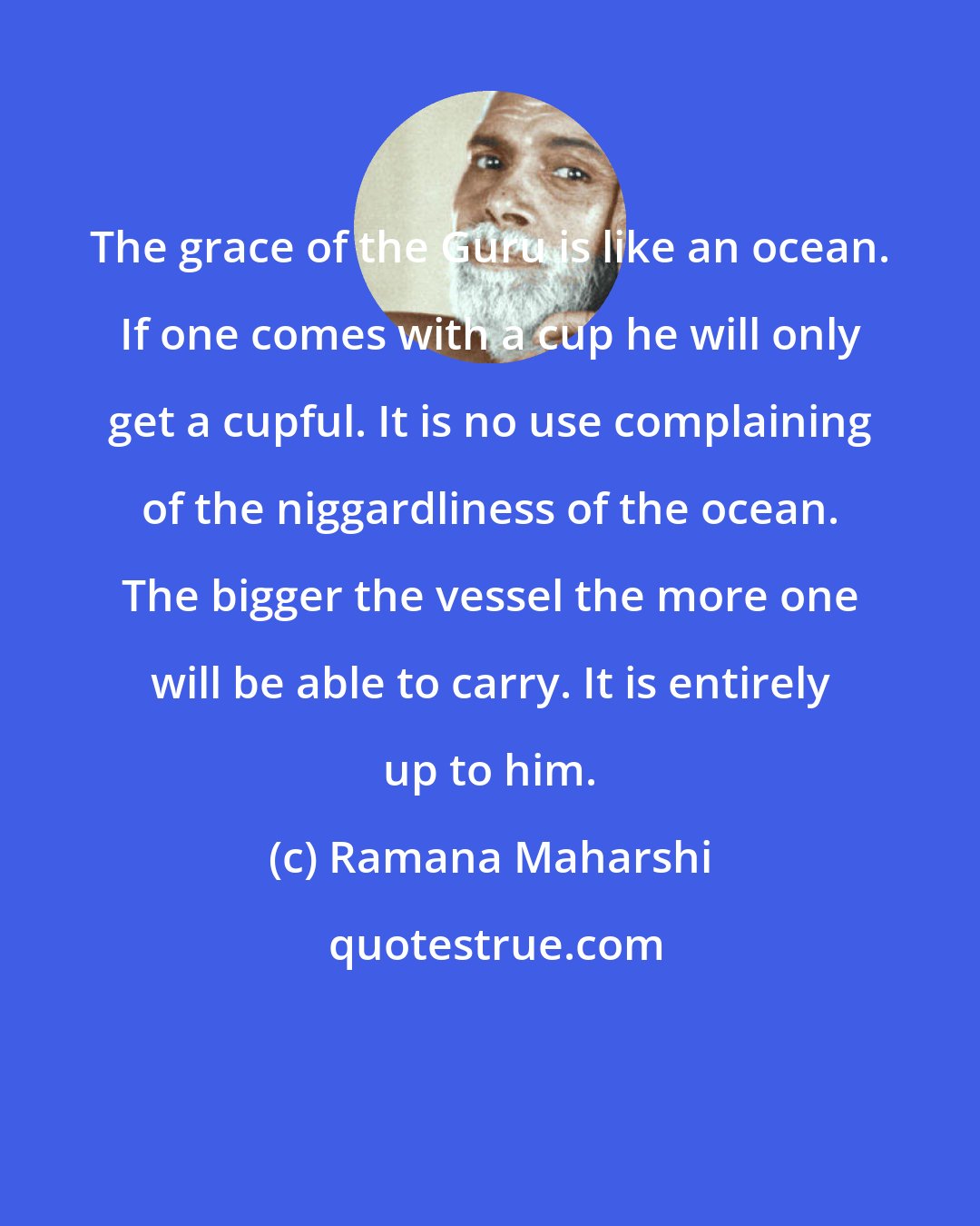 Ramana Maharshi: The grace of the Guru is like an ocean. If one comes with a cup he will only get a cupful. It is no use complaining of the niggardliness of the ocean. The bigger the vessel the more one will be able to carry. It is entirely up to him.