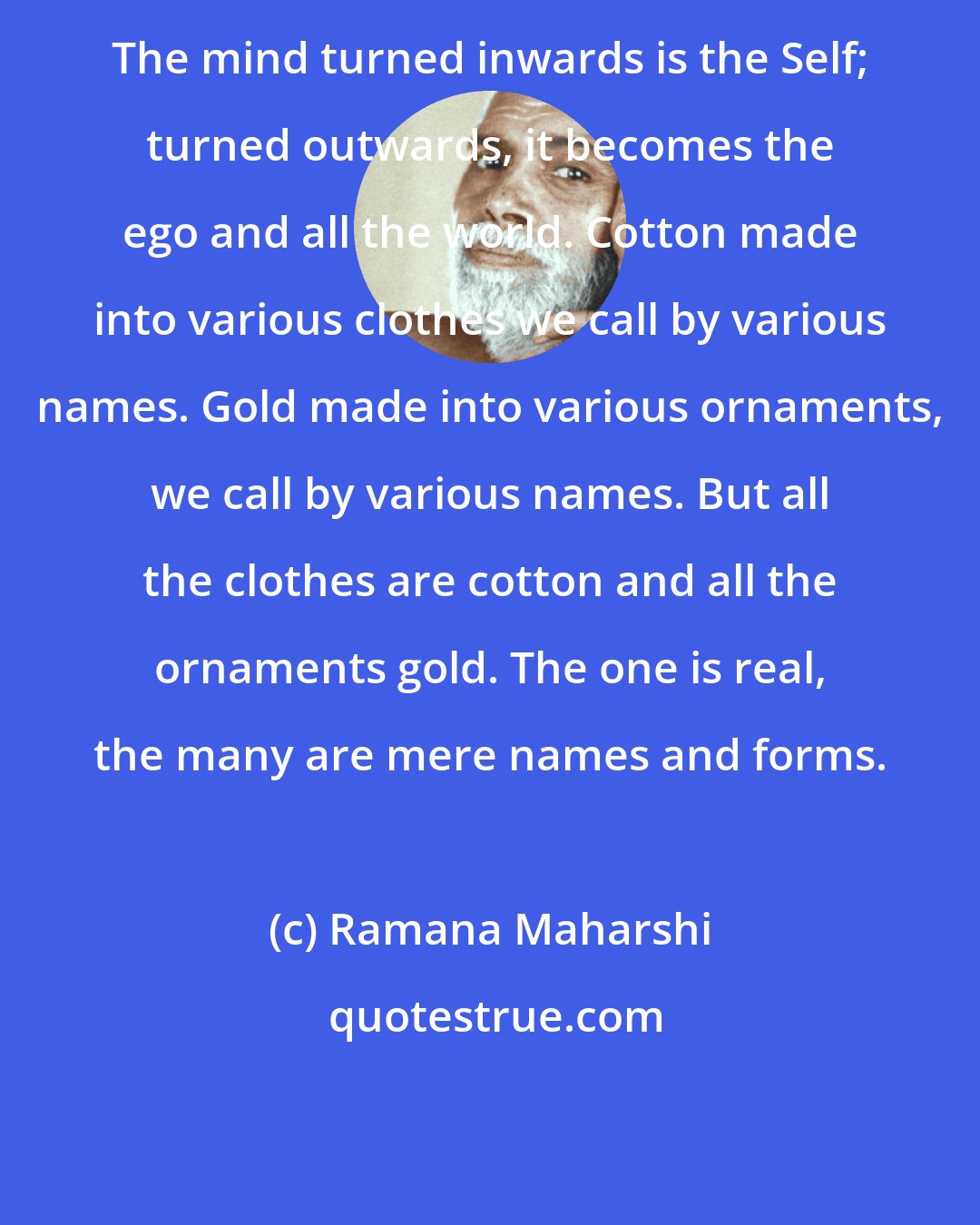 Ramana Maharshi: The mind turned inwards is the Self; turned outwards, it becomes the ego and all the world. Cotton made into various clothes we call by various names. Gold made into various ornaments, we call by various names. But all the clothes are cotton and all the ornaments gold. The one is real, the many are mere names and forms.