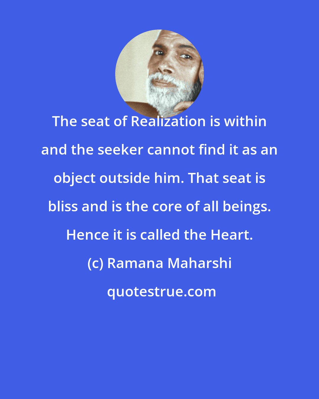 Ramana Maharshi: The seat of Realization is within and the seeker cannot find it as an object outside him. That seat is bliss and is the core of all beings. Hence it is called the Heart.