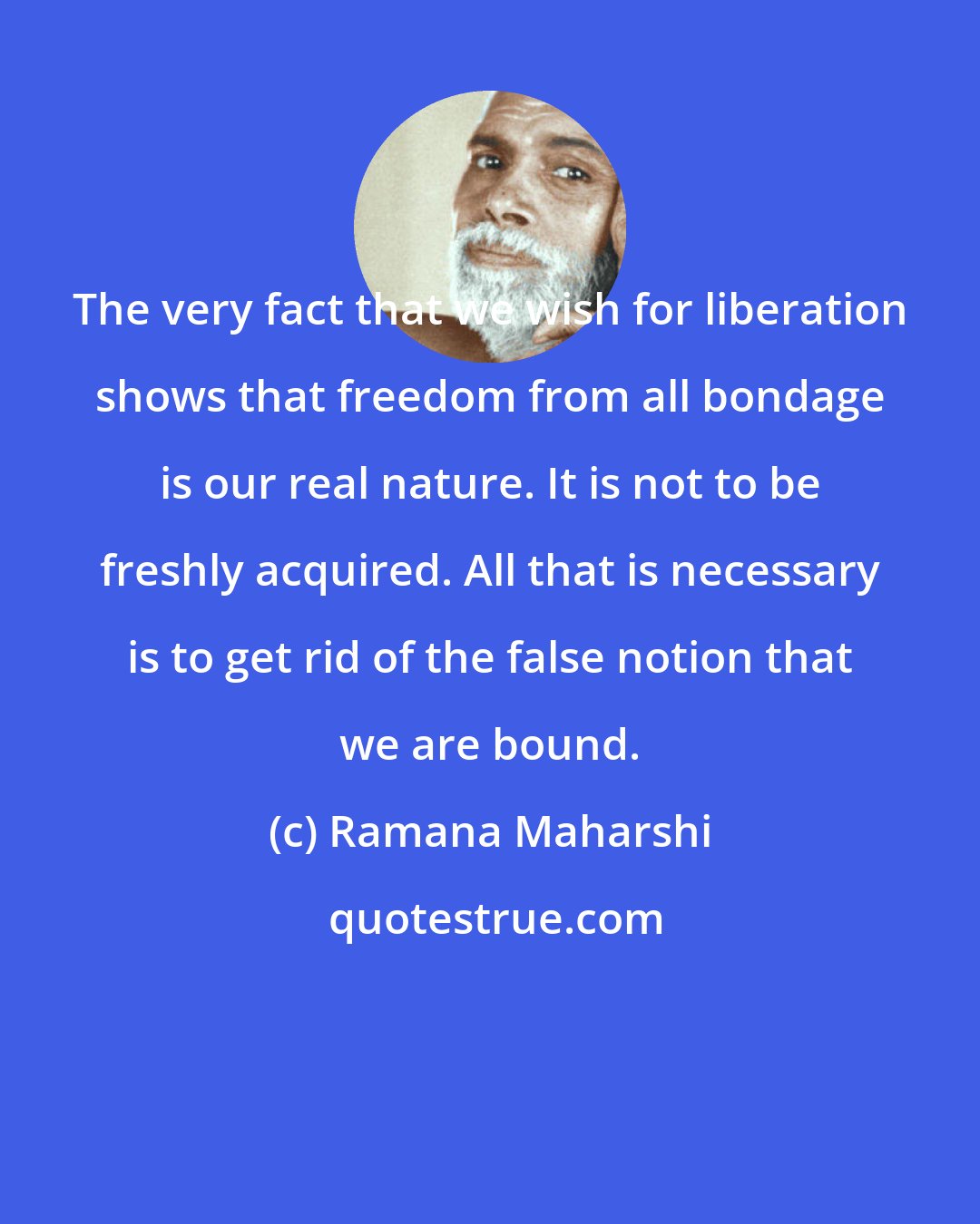 Ramana Maharshi: The very fact that we wish for liberation shows that freedom from all bondage is our real nature. It is not to be freshly acquired. All that is necessary is to get rid of the false notion that we are bound.