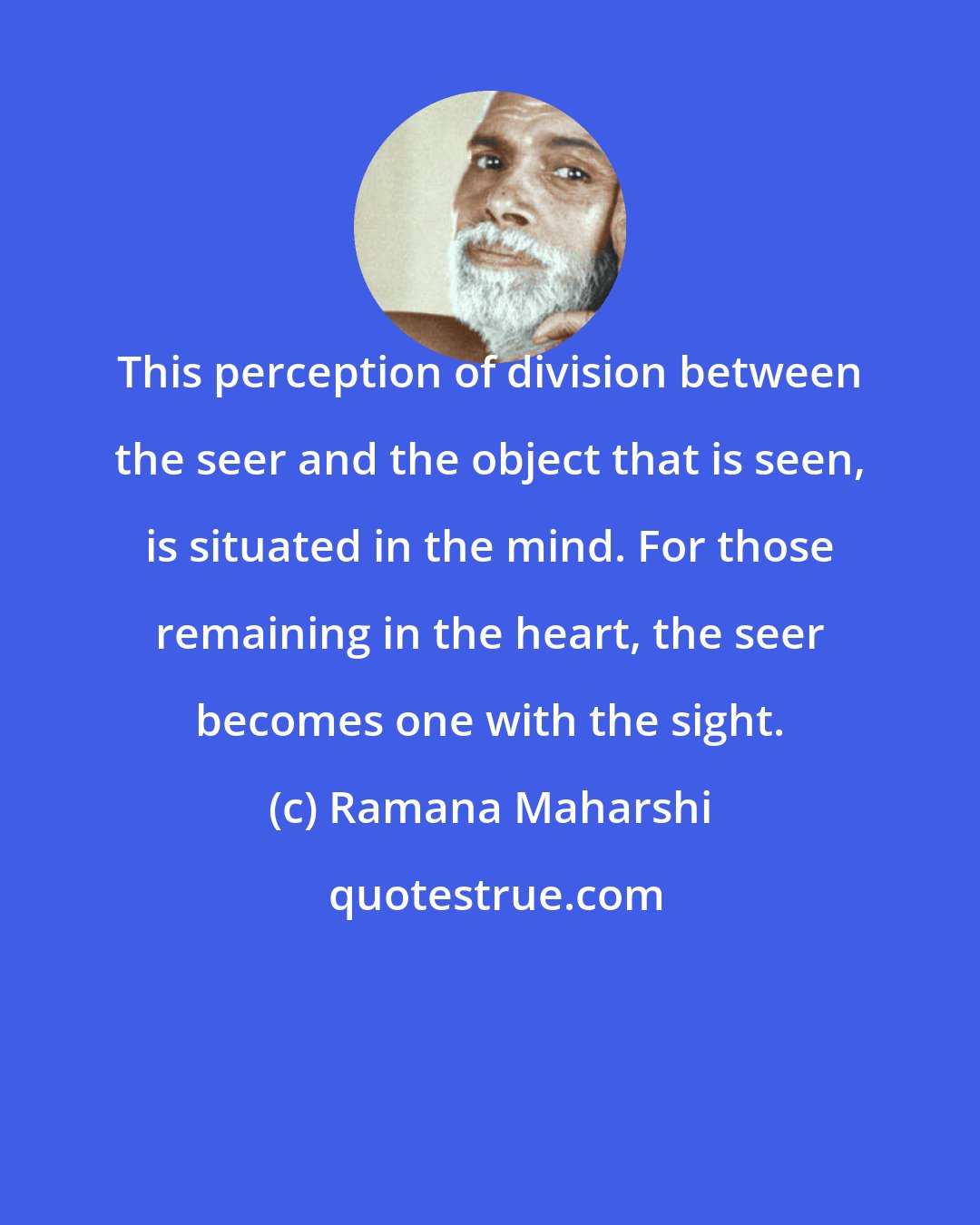 Ramana Maharshi: This perception of division between the seer and the object that is seen, is situated in the mind. For those remaining in the heart, the seer becomes one with the sight.