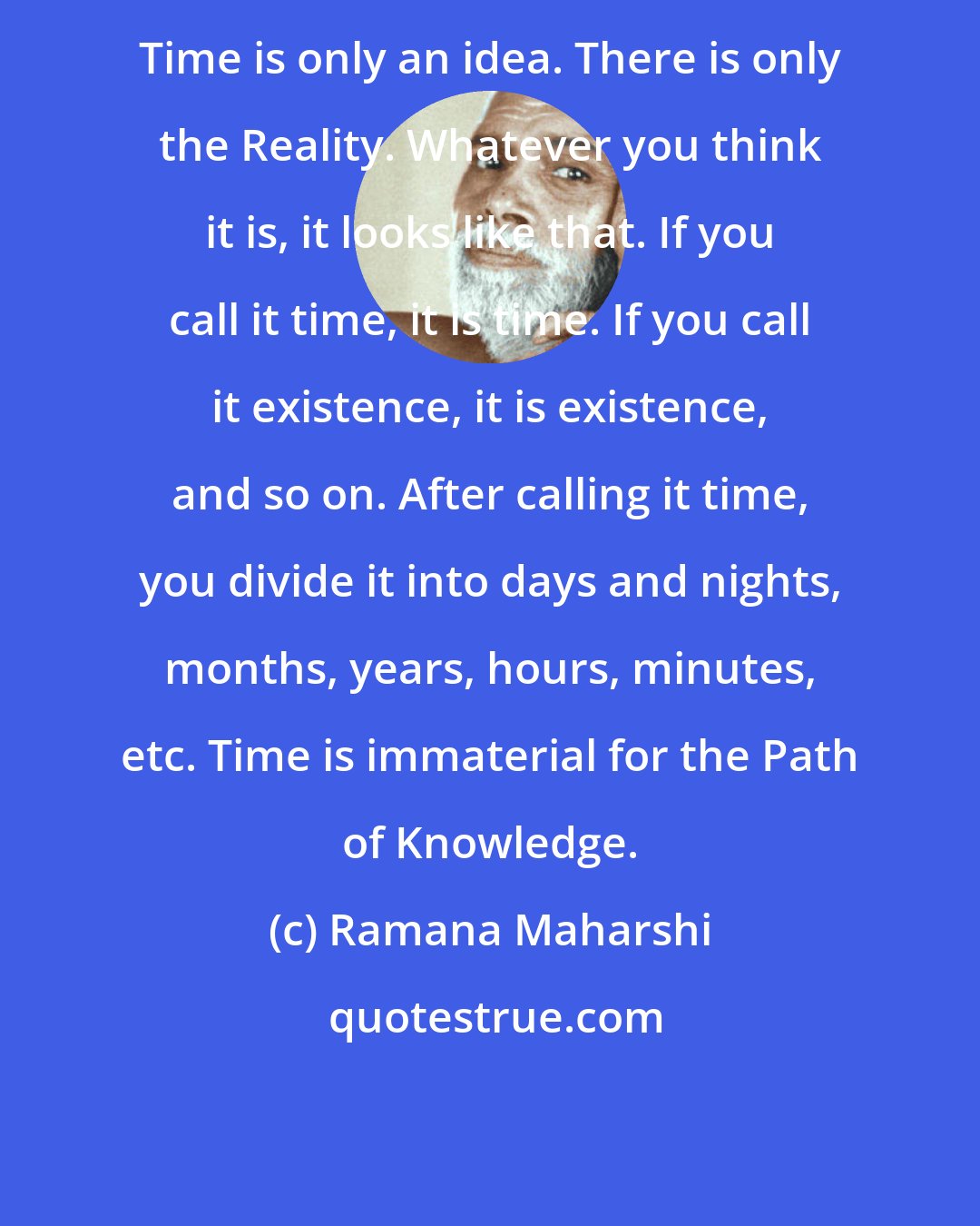 Ramana Maharshi: Time is only an idea. There is only the Reality. Whatever you think it is, it looks like that. If you call it time, it is time. If you call it existence, it is existence, and so on. After calling it time, you divide it into days and nights, months, years, hours, minutes, etc. Time is immaterial for the Path of Knowledge.