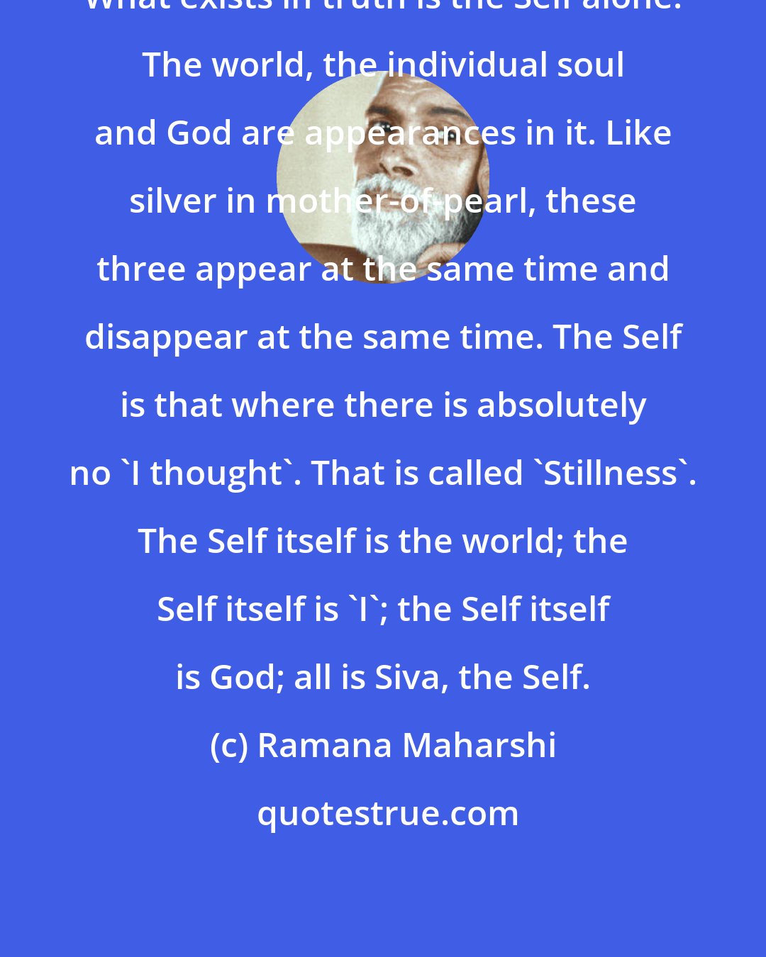 Ramana Maharshi: What exists in truth is the Self alone. The world, the individual soul and God are appearances in it. Like silver in mother-of-pearl, these three appear at the same time and disappear at the same time. The Self is that where there is absolutely no 'I thought'. That is called 'Stillness'. The Self itself is the world; the Self itself is 'I'; the Self itself is God; all is Siva, the Self.