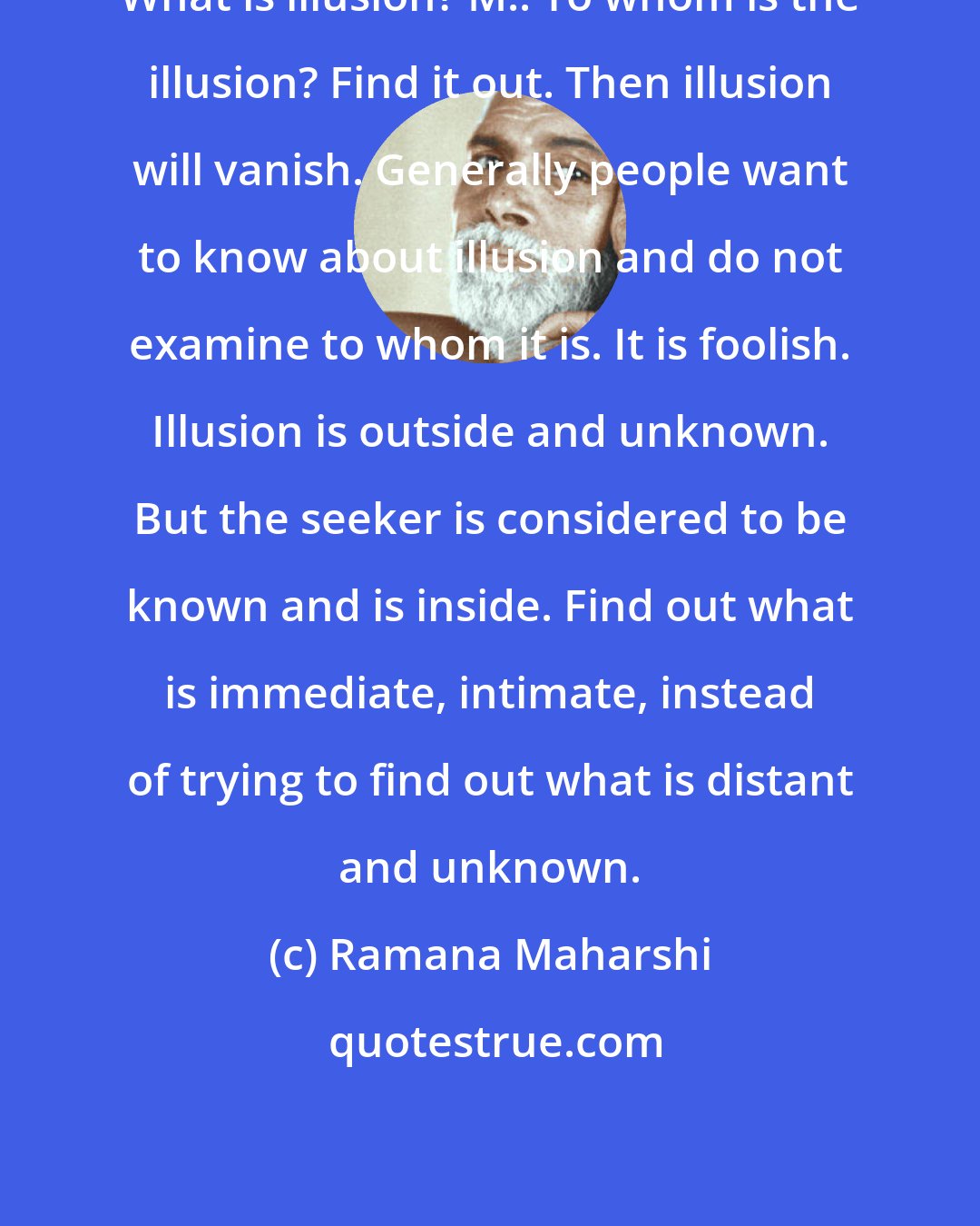 Ramana Maharshi: What is illusion? M.: To whom is the illusion? Find it out. Then illusion will vanish. Generally people want to know about illusion and do not examine to whom it is. It is foolish. Illusion is outside and unknown. But the seeker is considered to be known and is inside. Find out what is immediate, intimate, instead of trying to find out what is distant and unknown.