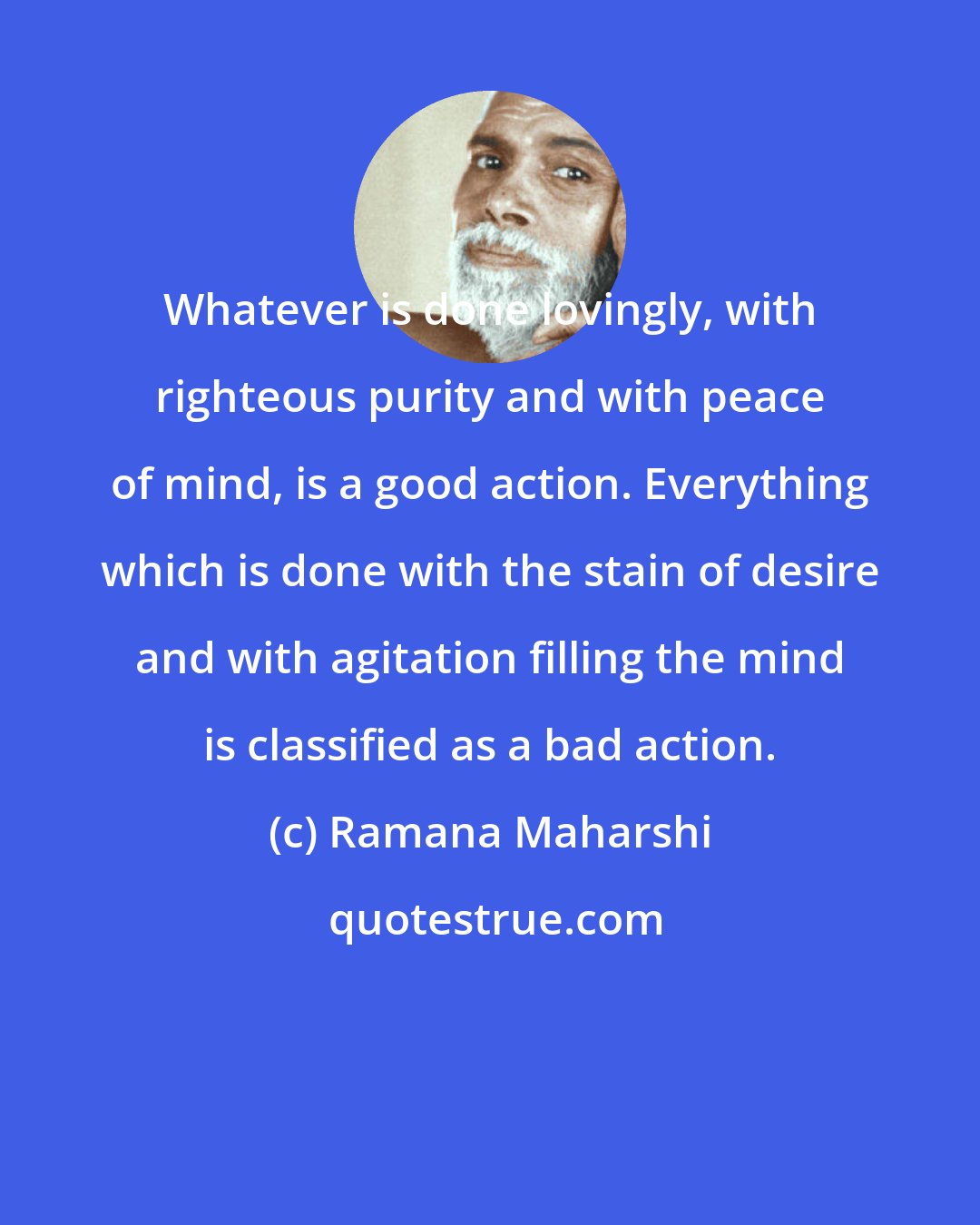 Ramana Maharshi: Whatever is done lovingly, with righteous purity and with peace of mind, is a good action. Everything which is done with the stain of desire and with agitation filling the mind is classified as a bad action.