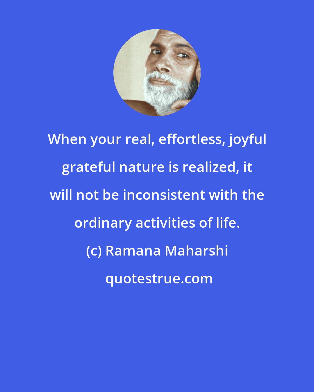 Ramana Maharshi: When your real, effortless, joyful grateful nature is realized, it will not be inconsistent with the ordinary activities of life.