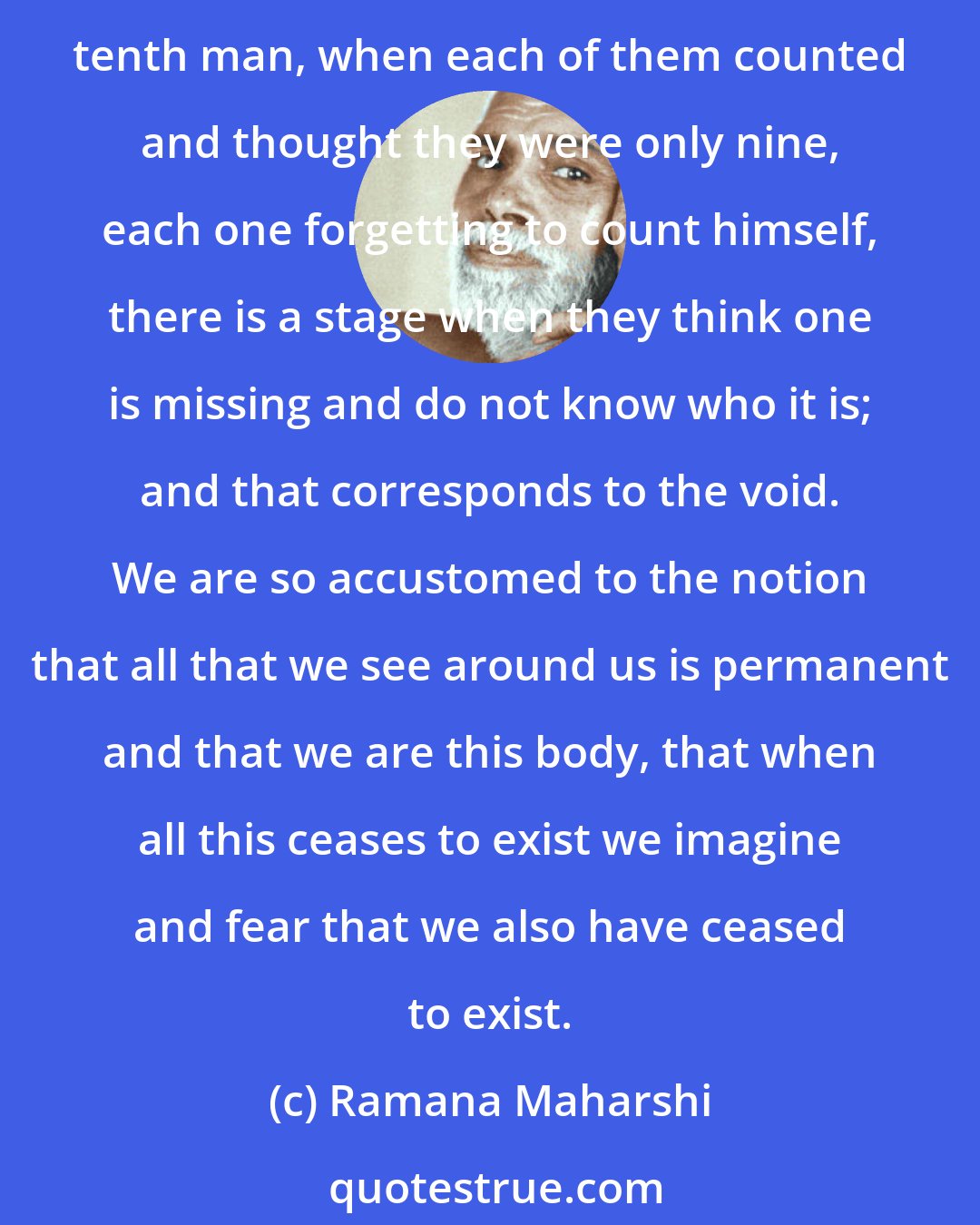 Ramana Maharshi: You are the witness of the three bodies: the gross, the subtle, and the causal, and of the three times: past, present and future, and also this void. In the story of the tenth man, when each of them counted and thought they were only nine, each one forgetting to count himself, there is a stage when they think one is missing and do not know who it is; and that corresponds to the void. We are so accustomed to the notion that all that we see around us is permanent and that we are this body, that when all this ceases to exist we imagine and fear that we also have ceased to exist.