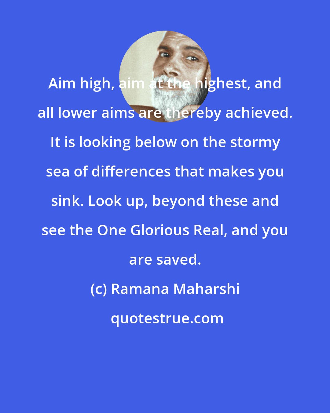 Ramana Maharshi: Aim high, aim at the highest, and all lower aims are thereby achieved. It is looking below on the stormy sea of differences that makes you sink. Look up, beyond these and see the One Glorious Real, and you are saved.