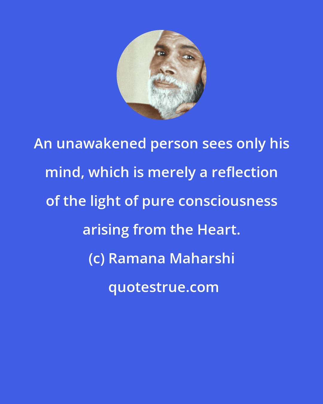 Ramana Maharshi: An unawakened person sees only his mind, which is merely a reflection of the light of pure consciousness arising from the Heart.