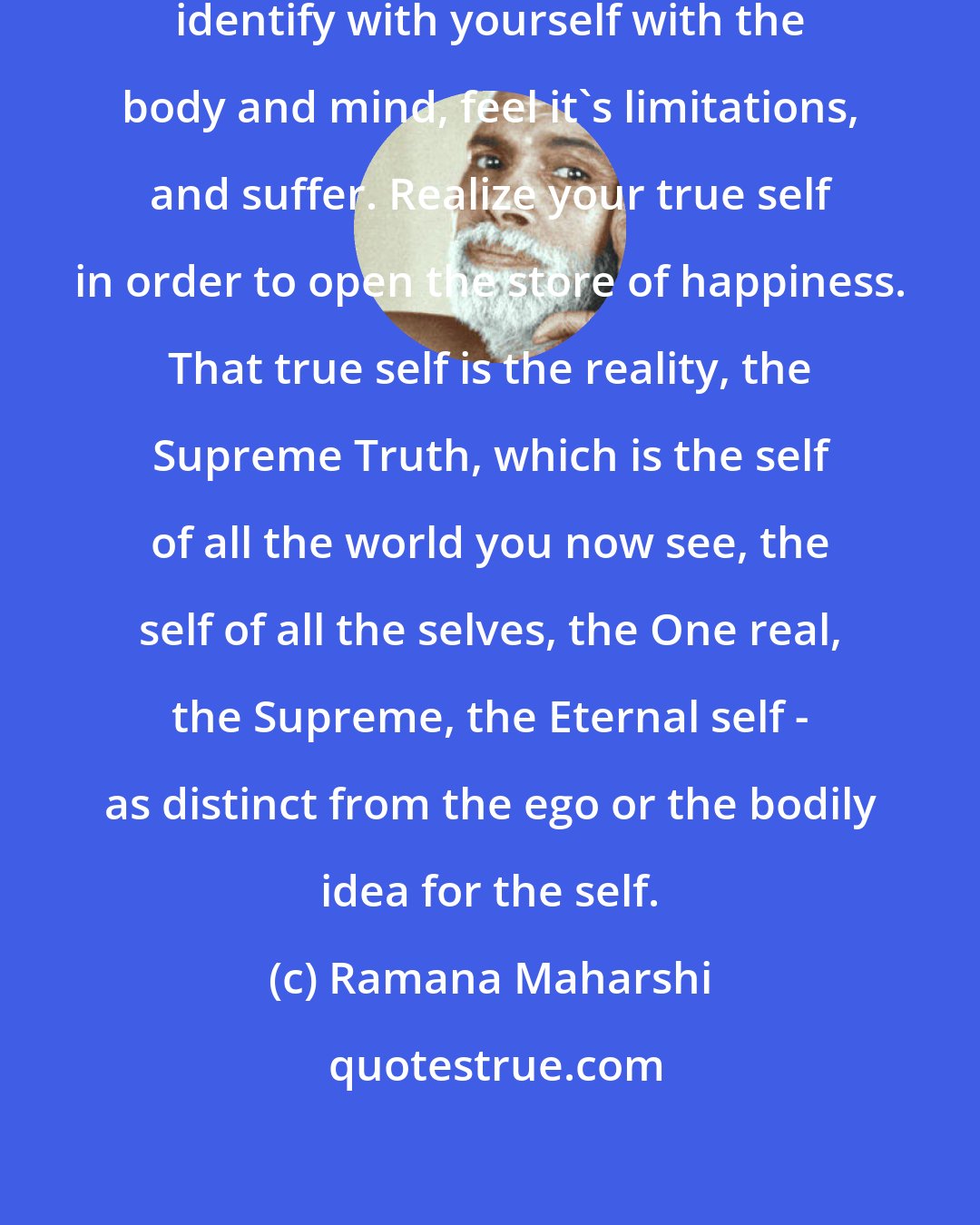 Ramana Maharshi: Happiness is your real nature. You identify with yourself with the body and mind, feel it's limitations, and suffer. Realize your true self in order to open the store of happiness. That true self is the reality, the Supreme Truth, which is the self of all the world you now see, the self of all the selves, the One real, the Supreme, the Eternal self - as distinct from the ego or the bodily idea for the self.