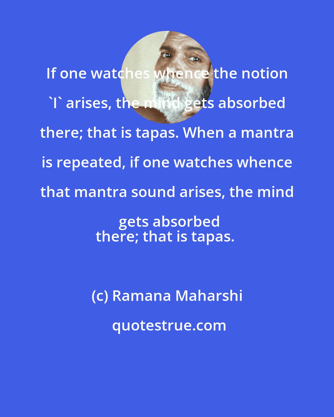 Ramana Maharshi: If one watches whence the notion 'I' arises, the mind gets absorbed there; that is tapas. When a mantra is repeated, if one watches whence that mantra sound arises, the mind gets absorbed
there; that is tapas.