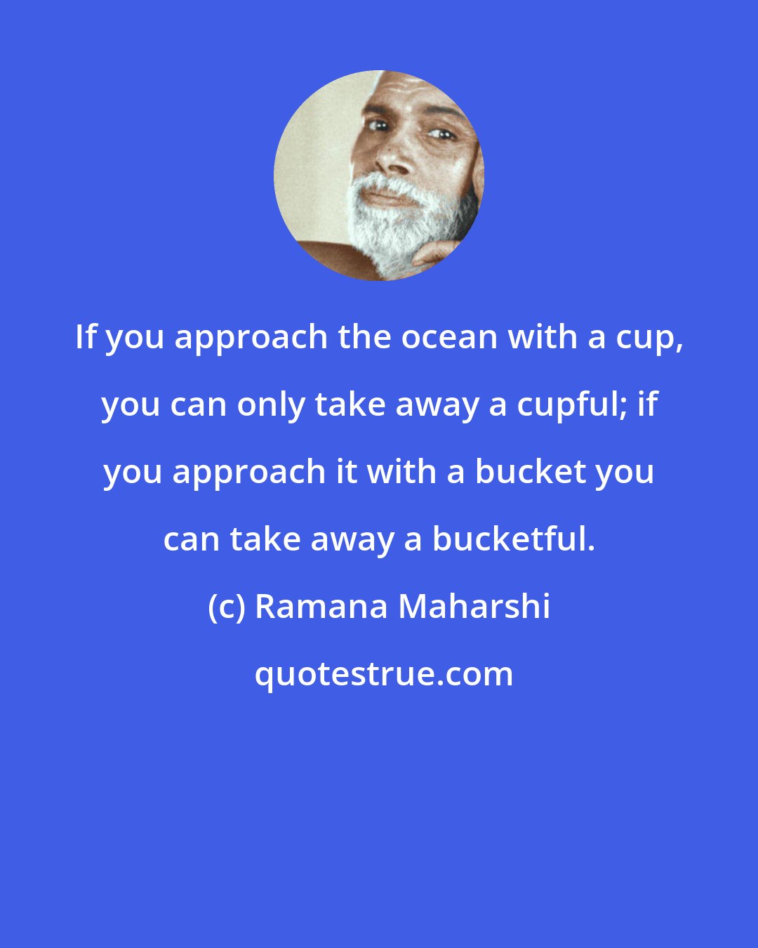 Ramana Maharshi: If you approach the ocean with a cup, you can only take away a cupful; if you approach it with a bucket you can take away a bucketful.