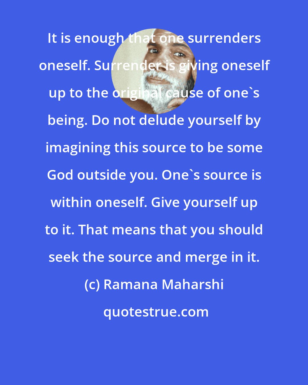 Ramana Maharshi: It is enough that one surrenders oneself. Surrender is giving oneself up to the original cause of one's being. Do not delude yourself by imagining this source to be some God outside you. One's source is within oneself. Give yourself up to it. That means that you should seek the source and merge in it.