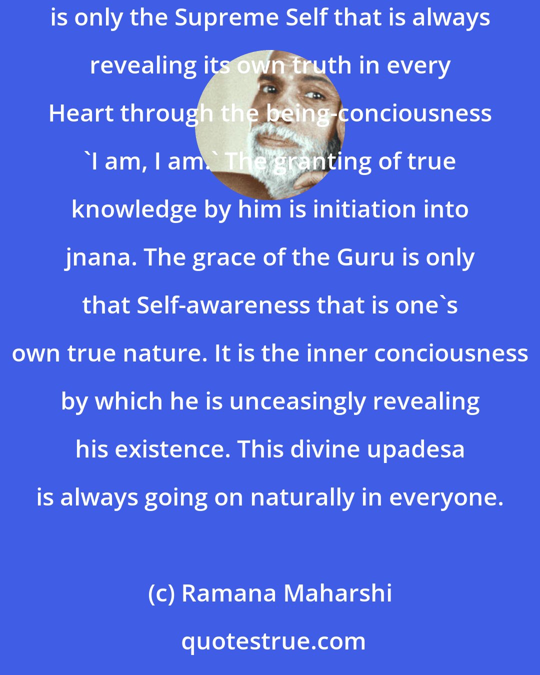 Ramana Maharshi: Jnana is given neither from outside nor from another person. It can be realised by each and everyone in his own Heart. The jnana Guru of everyone is only the Supreme Self that is always revealing its own truth in every Heart through the being-conciousness 'I am, I am.' The granting of true knowledge by him is initiation into jnana. The grace of the Guru is only that Self-awareness that is one's own true nature. It is the inner conciousness by which he is unceasingly revealing his existence. This divine upadesa is always going on naturally in everyone.