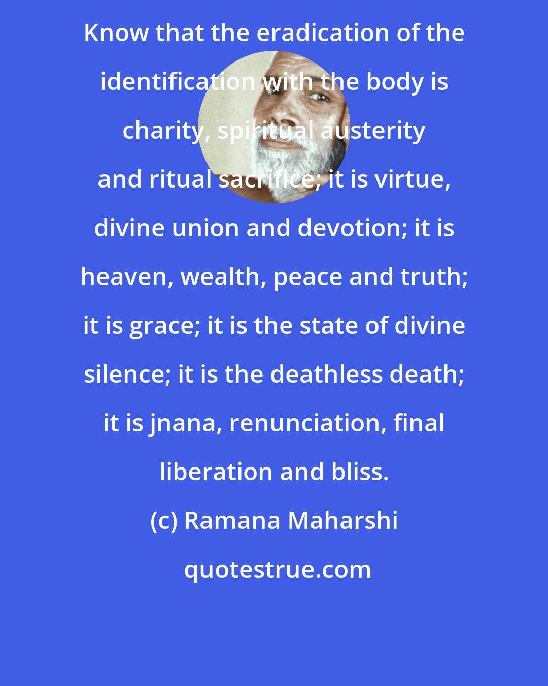 Ramana Maharshi: Know that the eradication of the identification with the body is charity, spiritual austerity and ritual sacrifice; it is virtue, divine union and devotion; it is heaven, wealth, peace and truth; it is grace; it is the state of divine silence; it is the deathless death; it is jnana, renunciation, final liberation and bliss.