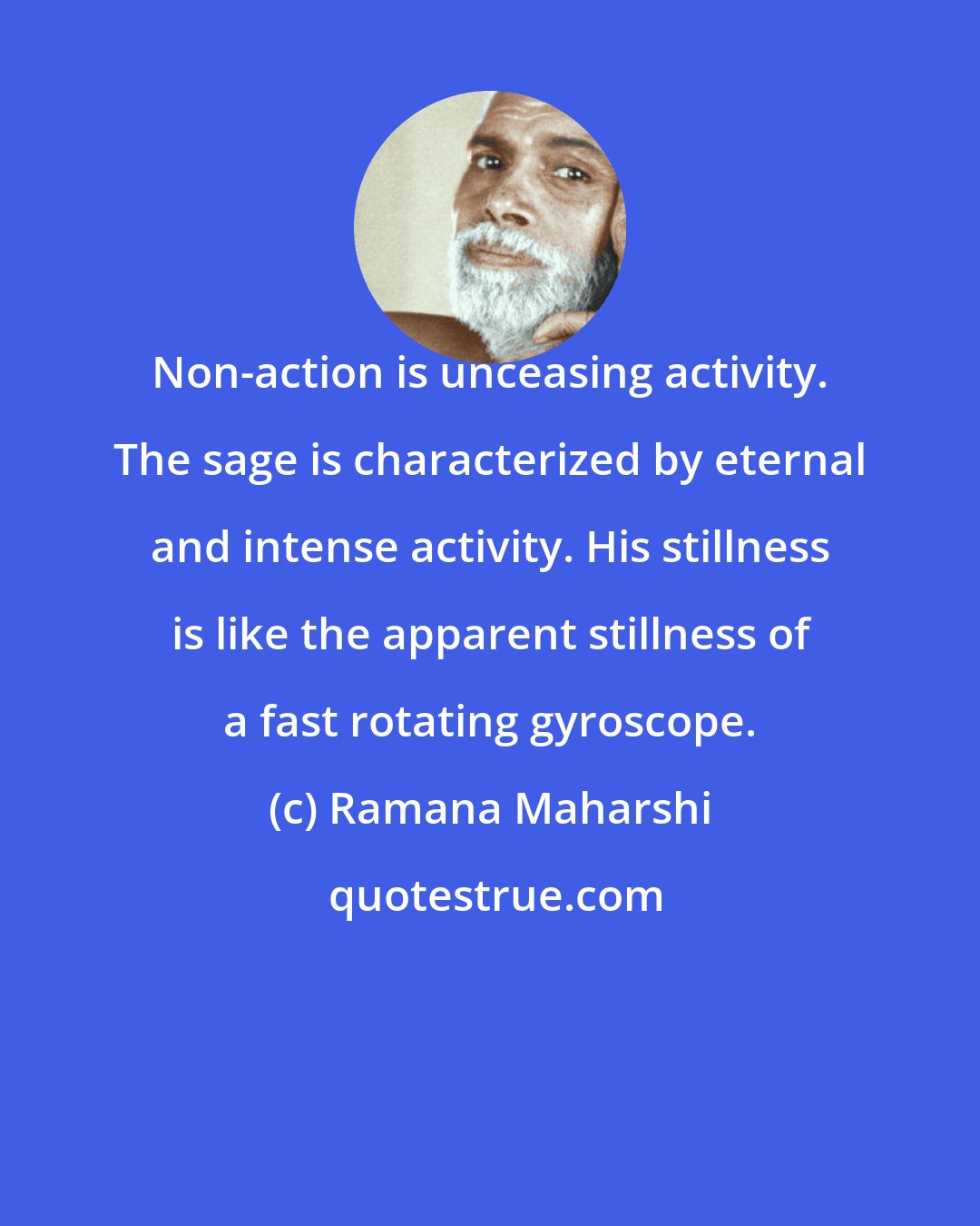 Ramana Maharshi: Non-action is unceasing activity. The sage is characterized by eternal and intense activity. His stillness is like the apparent stillness of a fast rotating gyroscope.