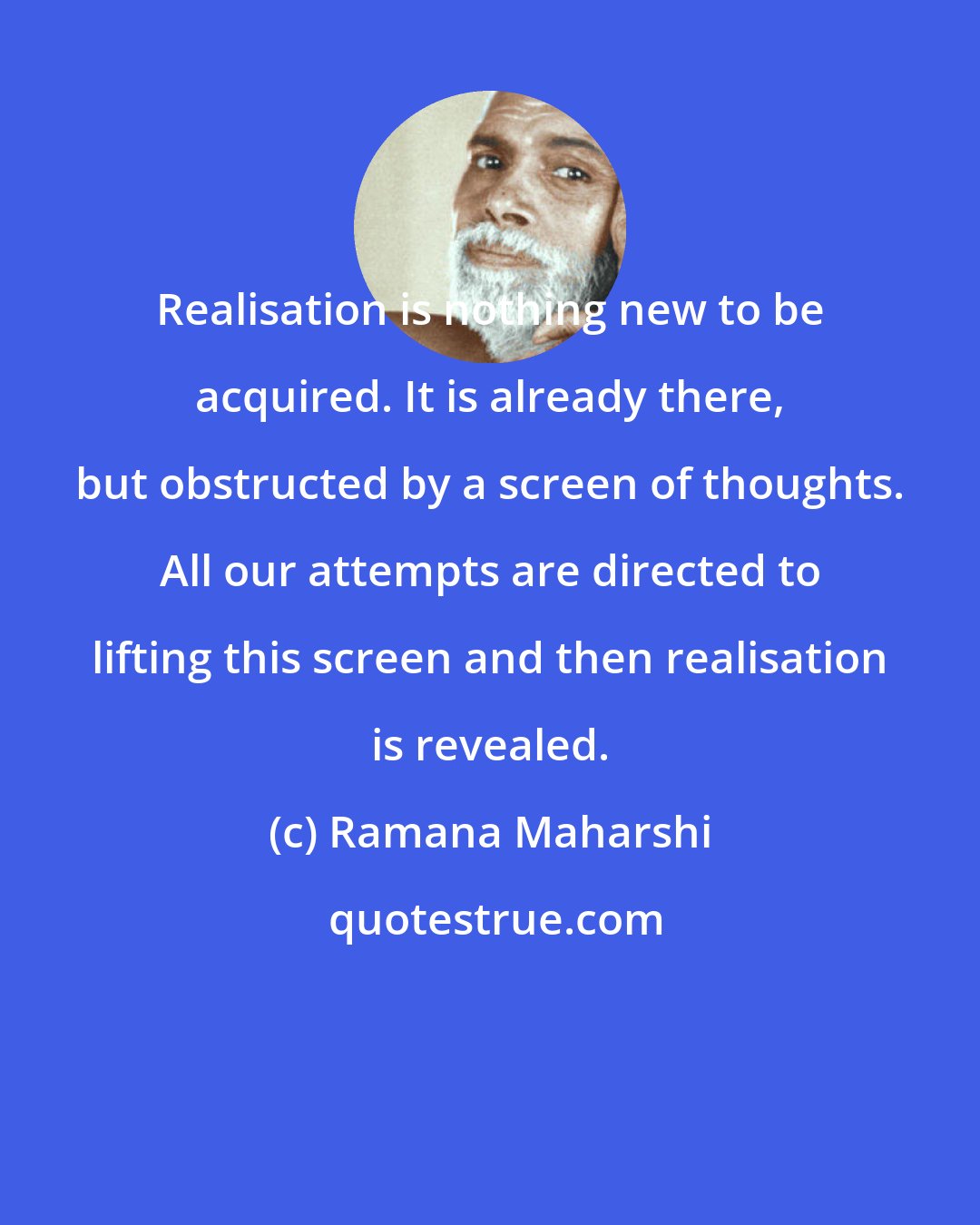 Ramana Maharshi: Realisation is nothing new to be acquired. It is already there, but obstructed by a screen of thoughts. All our attempts are directed to lifting this screen and then realisation is revealed.