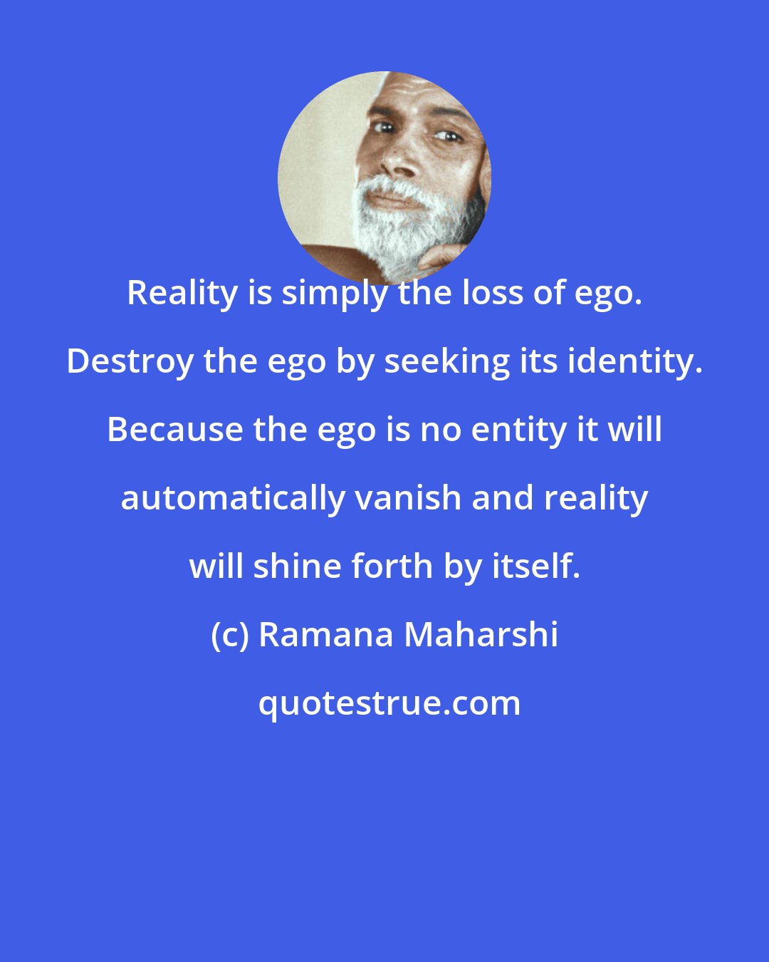 Ramana Maharshi: Reality is simply the loss of ego. Destroy the ego by seeking its identity. Because the ego is no entity it will automatically vanish and reality will shine forth by itself.