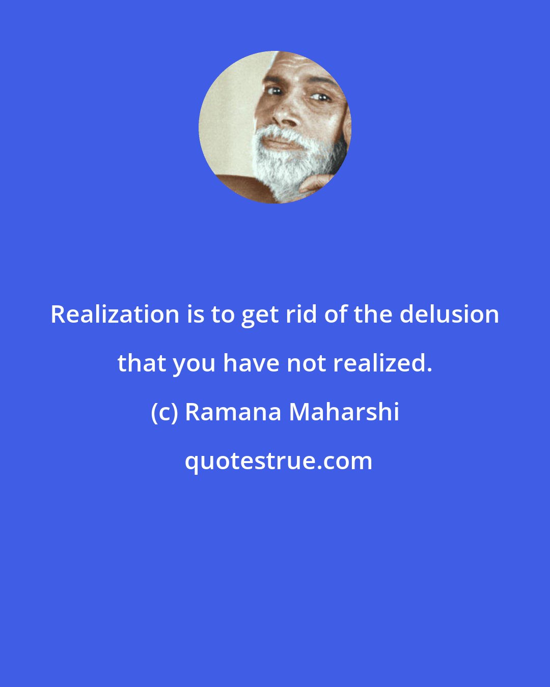 Ramana Maharshi: Realization is to get rid of the delusion that you have not realized.